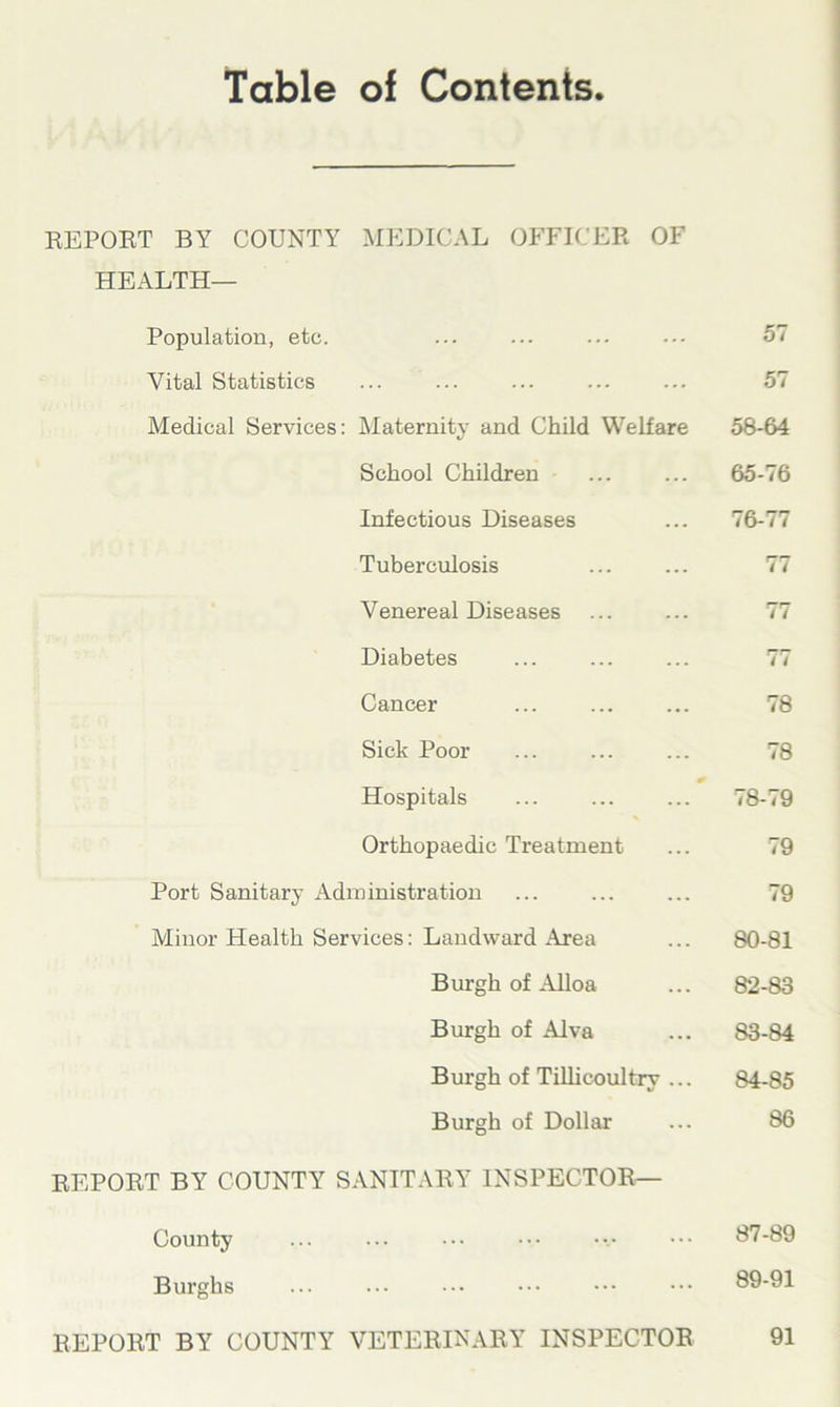 Table of Contents REPORT BY COUNTY MEDICAL OFFICER OF HEALTH- Population, etc. 57 Vital Statistics 57 Medical Services: Maternity and Child Welfare 58-64 School Children 65-76 Infectious Diseases 76-77 Tuberculosis 77 Venereal Diseases 77 Diabetes 77 Cancer 78 Sick Poor 78 Hospitals <8-79 Orthopaedic Treatment 79 Port Sanitary Administration 79 Minor Health Services: Landward Area 80-81 Burgh of Alloa 82-83 Burgh of Alva 83-84 Burgh of Tillicoultry ... 84-85 Burgh of Dollar 86 REPORT BY COUNTY SANITARY INSPECTOR— County 87-89 Burghs 89-91 REPORT BY COUNTY VETERINARY INSPECTOR 91