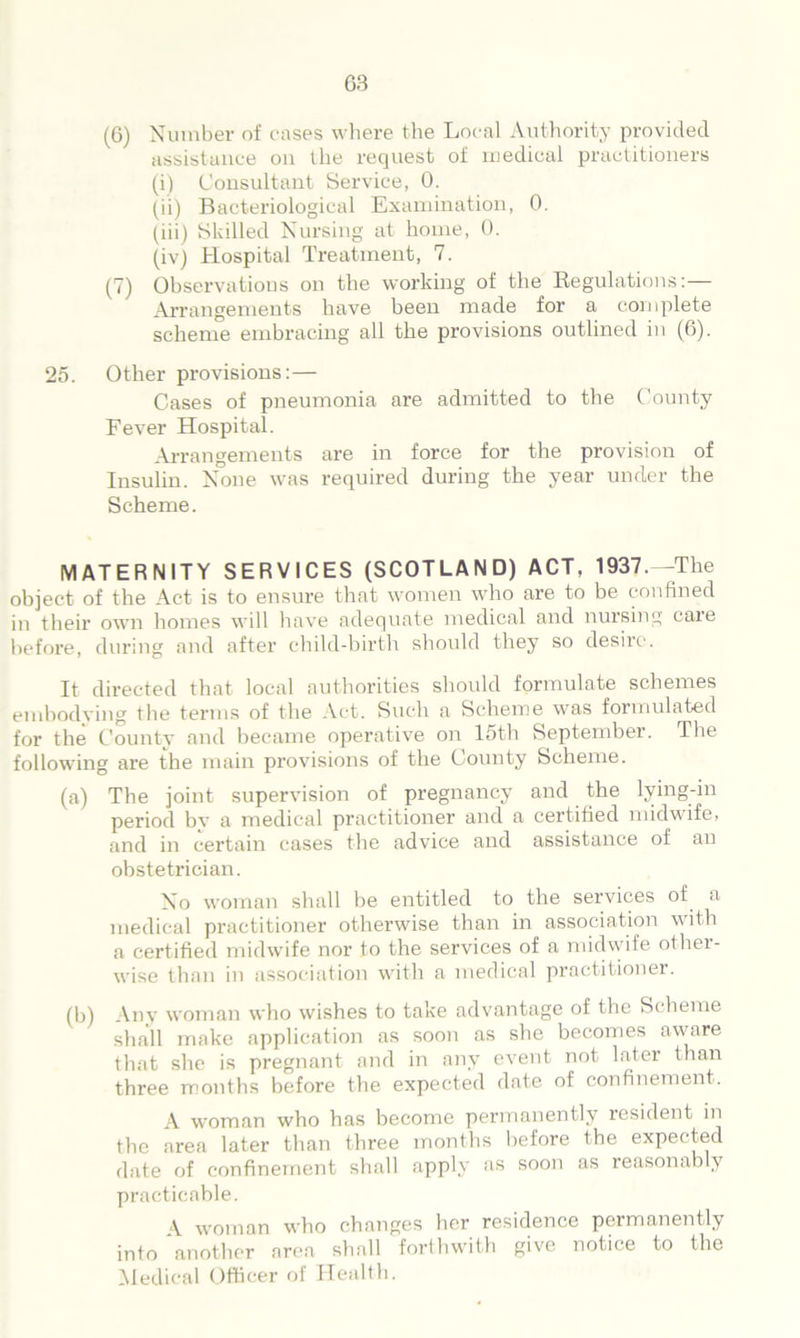 (0) Number of cases where the Local Authority provided assistance on llie request of medical practitioners (i) Consultant Service, 0. (ii) Bacteriological Examination, 0. (iii) Skilled Nursing at home, 0. (iv) Hospital Treatment, 7. (7) Observations on the working of the Regulations:-— Arrangements have been made for a complete scheme embracing all the provisions outlined in (6). 25. Other provisions:— Cases of pneumonia are admitted to the County Fever Hospital. Arrangements are in force for the provision of Insulin. None was required during the year under the Scheme. MATERNITY SERVICES (SCOTLAND) ACT, 1937.--The object of the Act is to ensure that women who are to be confined in their own homes will have adequate medical and nursing care before, during and after child-birth should they so desire. It directed that local authorities should formulate schemes embodying the terms of the Act. Such a Scheme was formulated for the County and became operative on 15th September. The following are the main provisions of the County Scheme. (a) The joint supervision of pregnancy and the lying-in period by a medical practitioner and a certified midwife, and in certain cases the advice and assistance of an obstetrician. No woman shall be entitled to the services of a medical practitioner otherwise than in association with a certified midwife nor to the services of a midwife othei- wise than in association with a medical practitioner. (b) Any woman who wishes to take advantage of the Scheme shall make application as soon as she becomes aware that she is pregnant and in any event not later than three months before the expected date of confinement. A woman who has become permanently resident in the area later than three months before the expected date of confinement shall apply as soon as reasonably practicable. \ woman who changes her residence permanently into another area shall forthwith give notice to the Medical Officer of Health.
