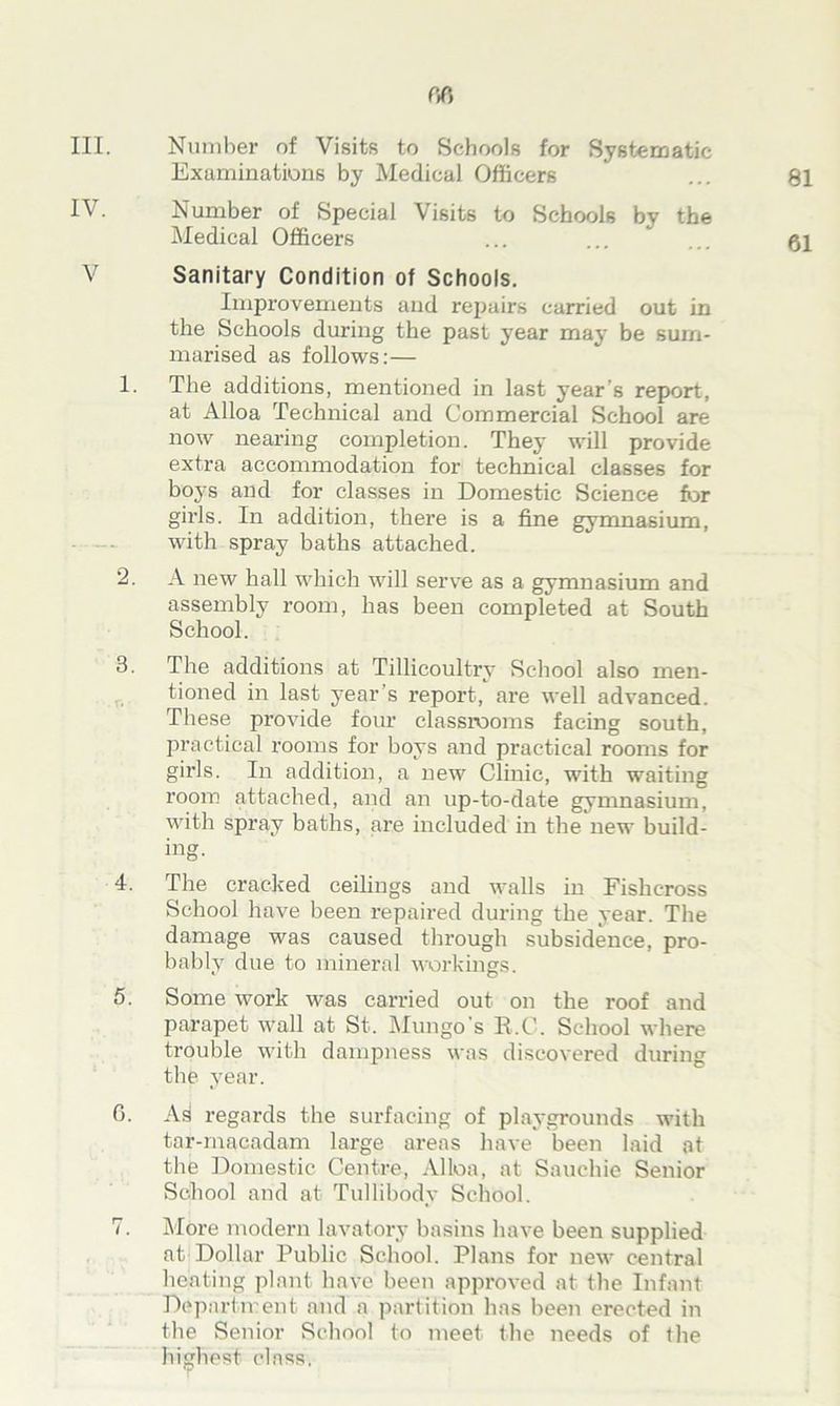 III. Number of Visits to Schools for Systematic Examinations by Medical Officers ... 81 IV. Number of Special Visits to Schools by the Medical Officers ... ... ... qi V Sanitary Condition of Schools. Improvements and repairs carried out in the Schools during the past year may be sum- marised as follows:— 1. The additions, mentioned in last year’s report, at Alloa Technical and Commercial School are now nearing completion. They will provide extra accommodation for technical classes for bo3's and for classes in Domestic Science for girls. In addition, there is a fine gymnasium, with spray baths attached. 2. A new hall which will serve as a gymnasium and assembly room, has been completed at South School. 3. The additions at Tillicoultry School also men- tioned in last year s report, are well advanced. These provide four classrooms facing south, practical rooms for boys and practical rooms for girls. In addition, a new Clinic, with waiting room attached, and an up-to-date gymnasium, with spray baths, are included in the new build- ing. 4. The cracked ceilings and walls in Fishcross School have been repaired during the year. The damage was caused through subsidence, pro- bably due to mineral workings. 5. Some work was carried out on the roof and parapet wall at St. Mungo’s R.C. School where trouble with dampness was discovered during the year. 0. As regards the surfacing of playgrounds with tar-macadam large areas have been laid at the Domestic Centre, Alloa, at Sauchie Senior School and at Tullibody School. 7. More modern lavatory basins have been supplied at Dollar Public School. Plans for new central heating plant have been approved at the Infant Department and a partition has been erected in the Senior School to meet the needs of the highest class.