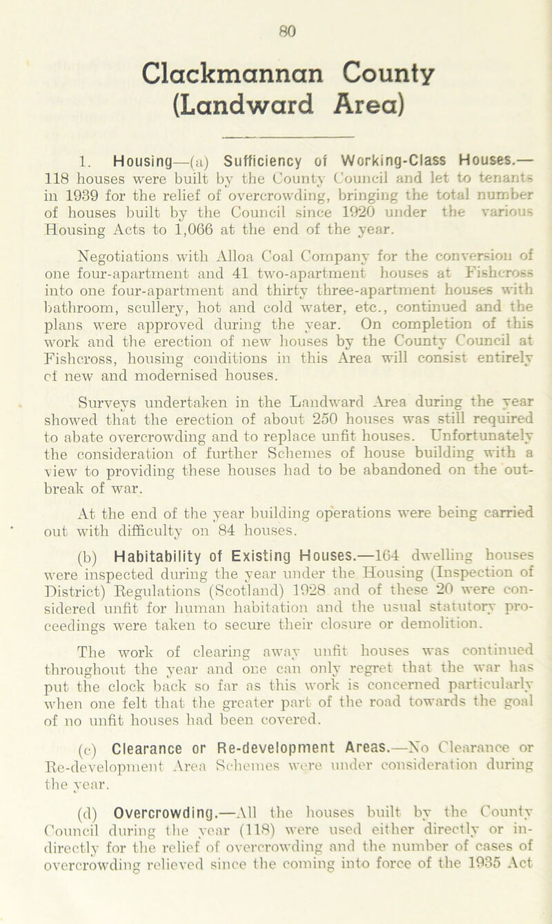 Clackmannan County (Landward Area) 1. Housing—(a) Sufficiency of Working-Class Houses.— 118 houses were built by the County Council and let to tenants in 1939 for the relief of overcrowding, bringing the total number of houses built by the Council since 1920 under the various Housing Acts to 1,066 at the end of the year. Negotiations with Alloa Coal Company for the conversion of one four-apartment and 41 two-apartment houses at Fisbeross into one four-apartment and thirty three-apartment houses with bathroom, scullery, hot and cold water, etc., continued and the plans were approved during the year. On completion of this work and the erection of new houses by the County Council at Fisbeross, housing conditions in this Area will consist entirely of new and modernised houses. Surveys undertaken in the Landward Area during the year showed that the erection of about 250 houses was still required to abate overcrowding and to replace unfit houses. Unfortunately the consideration of further Schemes of house building with a view to providing these houses had to be abandoned on the out- break of war. At the end of the year building operations were being carried out with difficulty on 84 houses. (b) Habitability of Existing Houses.—164 dwelling houses were inspected during the year under the Housing (Inspection of District) Regulations (Scotland) 1928 and of these 20 were con- sidered unfit for human habitation and the usual statutory pro- ceedings were taken to secure their closure or demolition. The work of clearing away unfit houses was continued throughout the year and one can only regret that the war has put the clock back so far as this work is concerned particularly when one felt that the greater part of the road towards the goal of no unfit houses had been covered. (c) Clearance or Re-development Areas.—No Clearance or Re-development Area Schemes were under consideration during the year. (d) Overcrowding.—All the houses built by the County Council during the year (118) were used either directly or in- directly for the relief of overcrowding and the number of cases of overcrowding relieved since (he coming into force of the 1935 Act