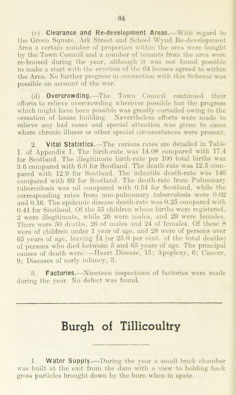 (c) Clearance and Re-development Areas.—With r gard to the Green Square, Ark Street and School W'vnd Re-development Area a certain number of properties within the area were bought by the Town Council and a number of tenants from the area were re-housed during the year, although it was not found possible to make a start with the erection of the 04 houses agreed to within the Area. No further progress in connection with this Scheme was possible on account of the war. (d) Overcrowding.—The Town Council continued their efforts to relieve overcrowding wherever possible but the progress which might have been possible was great^- curtailed owing to the cessation of house building. Nevertheless efforts were made to relieve any bad cases and special attention was given to eases where chronic illness or other special circumstances were present. 2. Vital Statistics.—The various rates are detailed in Table I. of Appendix I. The birth-rate was 14.08 compared with 17.4 for Scotland. The illegitimate birth-rate per 100 total births was 3.6 compared with 6.0 for Scotland. The death-rate was 12.5 com- pared with 12.9 for Scotland. The infantile death-rate was 146 compared with 69 for Scotland. The death-rate from Pulmonary tuberculosis was nil compared with 0.54 for Scotland, while the corresponding rates from noil-pulmonary tuberculosis were 0.02 and 0.16. The epidemic disease death-rate was 0.25 compared with 0.41 for Scotland. Of the 55 children whose births were registered, 2 were illegitimate, while 26 were males, and 29 were females. There were 50 deaths, 26 of males and 24 of females. Of these 8 were of children under 1 year of age, and 28 were of persons over 65 years of age, leaving 14 (or 25.0 per cent, of the total deaths) of persons who died between 5 and 65 years of age. The principal causes of death were:—Heart Disease, 15; Apoplexy, 6; Cancer. 9; Diseases of early infancy, 3. 3. Factories.—Nineteen inspections of factories were made during the year. No defect was found. Burgh of Tillicoultry 1. Water Supply.—During the year a small brick chamber was built at the exit from the dam with a view to holding back gross particles brought down by the burn when in spate.