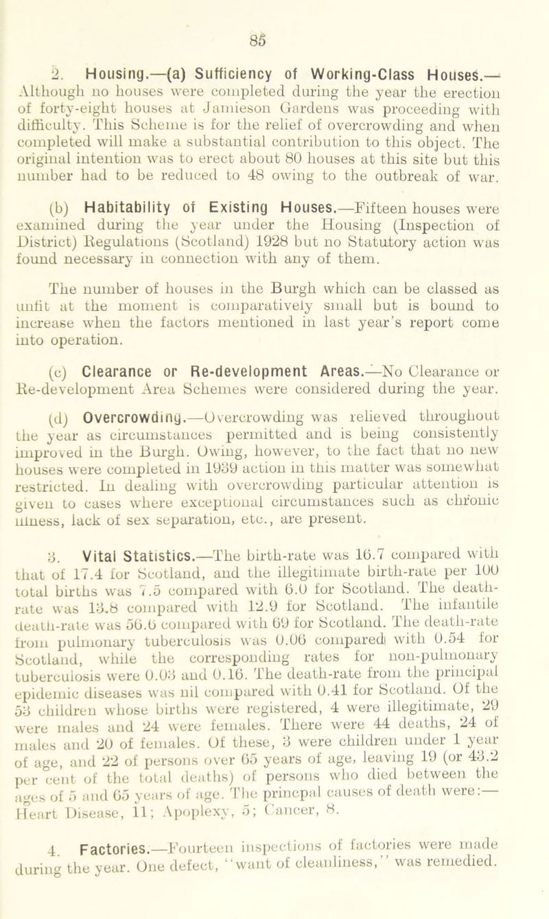 2. Housing.—(a) Sufficiency of Working-Class Houses.— Although no houses were completed during the year the erection of forty-eight houses at Jamieson Gardens was proceeding with difficulty. This Scheme is for the relief of overcrowding and when completed will make a substantial contribution to this object. The original intention was to erect about 80 houses at this site but this number had to be reduced to 48 owing to the outbreak of war. (b) Habitability of Existing Houses.—Fifteen houses were examined during the year under the Housing (Inspection of District) Regulations (Scotland) 1928 but no Statutory action was found necessary in connection with any of them. The number of houses in the Burgh which can be classed as unfit at the moment is comparatively small but is bound to increase when the factors mentioned in last year’s report come into operation. (c) Clearance or Re-development Areas.—No Clearance or Re-development Area Schemes were considered during the year. (d) Overcrowding.—Overcrowding was relieved throughout the year as circumstances permitted and is being consistently improved in the Burgh. Owing, however, to the fact that no new houses were completed in 1939 action in tliis matter was somewhat restricted. In dealing with overcrowding particular attention is given to cases where exceptional circumstances such as chronic illness, lack of sex separation, etc., are present. 3. Vital Statistics.—The birth-rate was 10.7 compared with that of 17.4 for Scotland, and the illegitimate birth-rate per 100 total births was 7.5 compared with 0.0 for Scotland. The death- rate was 13.8 compared with 12.9 for Scotland. The infantile death-rate was 50.0 compared with 09 for Scotland. The death-rate from pulmonary tuberculosis was 0.00 compared! with 0.54 for Scotland, while the corresponding rates for non-pulmonary tuberculosis were 0.03 and 0.10. The death-rate from the principal epidemic diseases was nil compared with 0.41 for Scotland. Of the 53 children whose births were registered, 4 were illegitimate, 29 were males and 24 were females. There were 44 deaths, 24 of males and 20 of females. Of these, 3 were children under 1 year of age, and 22 of persons over 05 years of age, leaving 19 (or 43.2 per cent of the total deaths) of persons who died between the ages of 5 and 05 years of age. The princpal causes of death were:— Heart Disease, 11; Apoplexy, 5; ( ancer, 8. 4 Factories.—Fourteen inspections of factories were made during the year. One defect, “want of cleanliness,” was remedied.