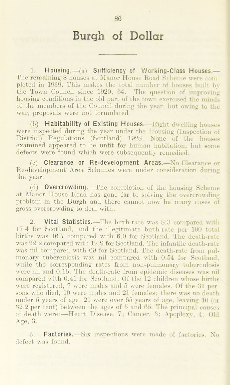 Burgh of Dollar 1. Housing.—(a) Sufficiency of Working-Class Houses.— The remaining 8 houses at Manor House Road Scheme were com- pleted in 1939. This makes the total number of houses built bv the Town Council since 1920, 64. The question of improving housing conditions in the old part of the town exercised the minds of the members of the Council during the year, but owing to the war, proposals were not formulated. (b) Habitability of Existing Houses.—Eight dwelling ho j-.-s were inspected during the year under the Housing (Inspection of District) Regulations (Scotland) 1928. None of the houses examined appeared to be unfit for human habitation, but some defects were found which were subsequently remedied. (c) Clearance or Re-development Areas.—Xo Clearance ,r Re-development Area Schemes were under consideration during the year. (d) Overcrowding.—The completion of the housing Scheme at Manor House Road has gone far to solving the overcrowding problem in the Burgh and there cannot now be many cases of gross overcrowding to deal with. 2. Vital Statistics.—The birth-rate was 8.3 compared with 17.4 for Scotland, and the illegitimate birth-rate per ltKJ total births was 16.7 compared with 6.0 for Scotland. The death-rate was 22.2 compared with 12.9 for Scotland. The infantile death-rate was nil compared with 69 for Scotland. The death-rate from pul- monary tuberculosis was nil compared with 0.54 for Scotland, while the corresponding rates from non-pulmonary tuberculosis were nil and 0.16. The death-rate from epidemic diseases was nil compared with 0.41 for Scotland. Of the 12 children whose births were registered, 7 were males and 5 were females. Of the 31 per- sons who died, 10 were males and 21 females; there was no death under 5 years of age, 21 were over 65 years of age. leaving 10 (or 32.2 per cent) between the ages of 5 and 65. The principal causes of death were:—Heart Disease, 7; Cancer, 3; Apoplexy. 4: Old Age, 3. 3. Factories.—Six inspections were made of factories. Xo defect was found.
