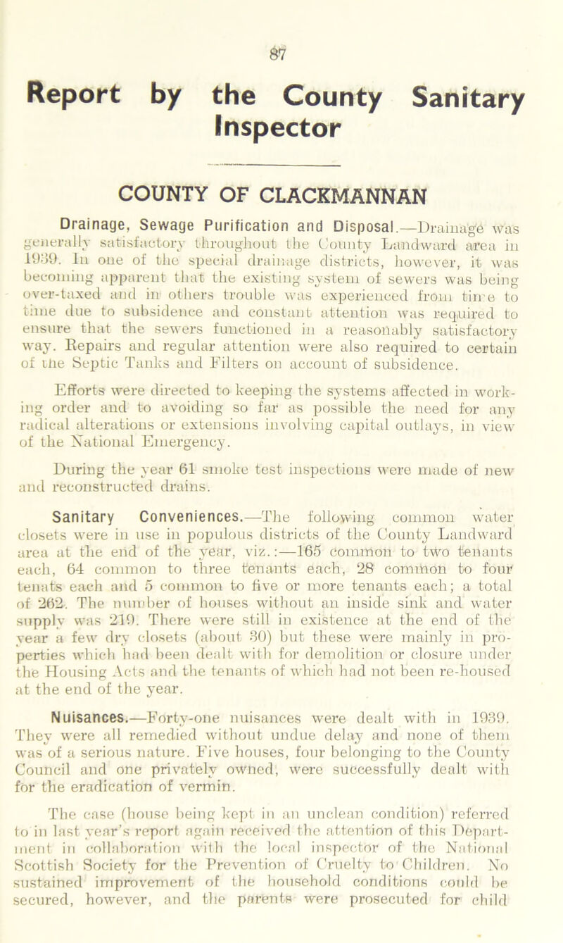 Report by the County Sanitary Inspector COUNTY OF CLACKMANNAN Drainage, Sewage Purification and Disposal.—Drainage was generally satisfactory throughout the County Landward area in 1939. In one of the special drainage districts, however, it was becoming apparent that the existing system of sewers was being over-taxed and in others trouble was experienced from time to time due to subsidence and constant attention was required to ensure that the sewers functioned in a reasonably satisfactory way. Repairs and regular attention were also required to certain of me Septic Tanks and Filters on account of subsidence. Efforts were directed to keeping the systems affected in work- ing order and to avoiding so far as possible the need for any radical alterations or extensions involving capital outlays, in view of the National Emergency. During the year 61 smoke test inspections were made of new and reconstructed drains. Sanitary Conveniences.—The following common water closets were in use in populous districts of the County Landward area at the end of the year, viz.:—165 Common to two tenants each, 64 common to three tenants each, 28 common to four tenats each and 5 common to five or more tenants each; a total of 262. The number of houses without an inside sink and water supply was 219. There were still in existence at the end of the year a few dry closets (about 30) but these were mainly in pro- perties which had been dealt with for demolition or closure under the Housing Acts and the tenants of which had not been re-housed at the end of the year. N uisances.—Forty-one nuisances were dealt with in 1939. They were all remedied without undue delay and none of them was of a serious nature. Five houses, four belonging to the County Council and one privately owned, were successfully dealt with for the eradication of vermin. The case (house being kept in an unclean condition) referred to in last year’s report again received the attention of this Depart- ment in collaboration with the local inspector of the National Scottish Society for the Prevention of Cruelty to Children. No sustained improvement of the household conditions could be secured, however, and the parents were prosecuted for child