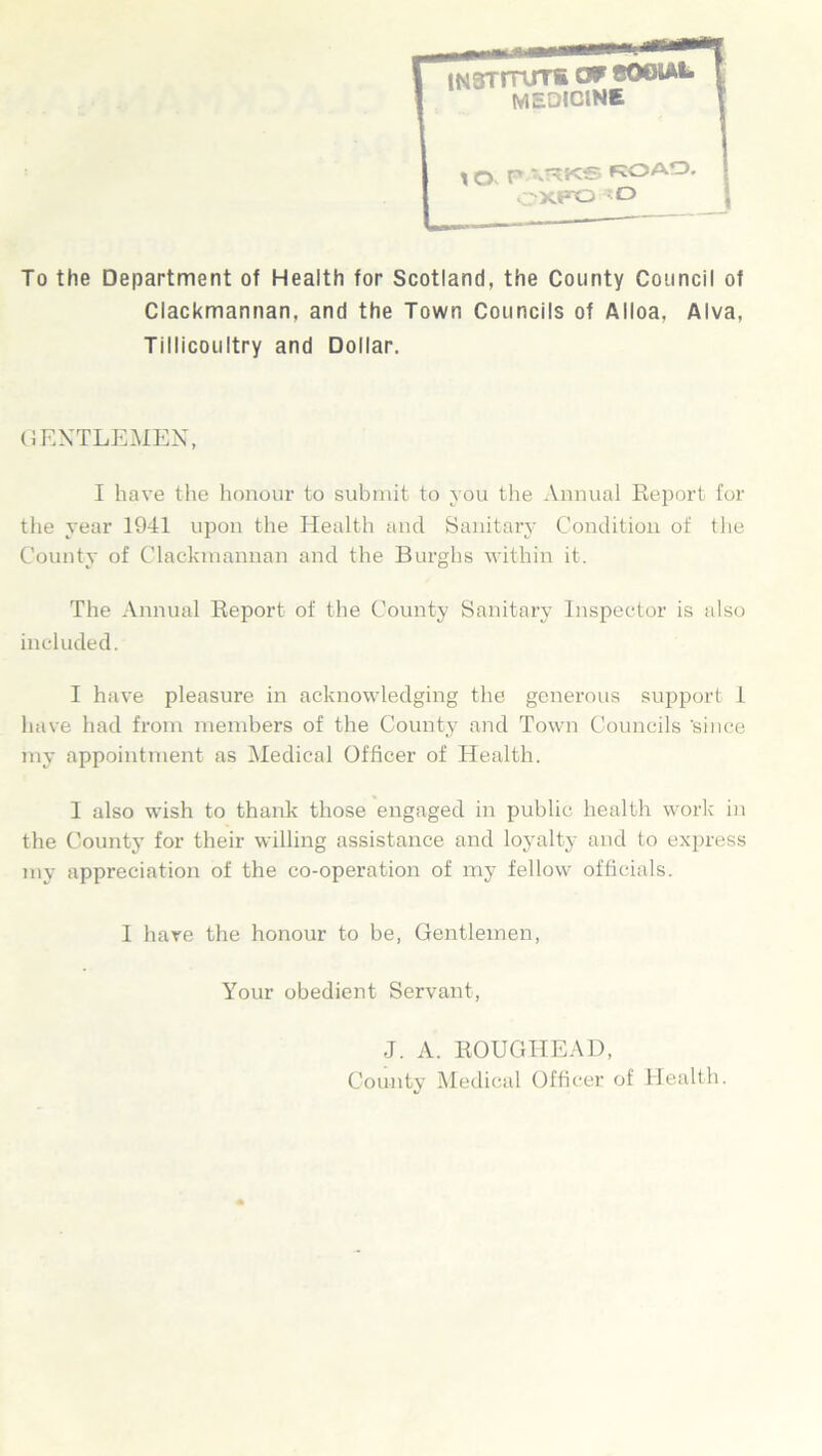To the Department of Health for Scotland, the County Council of Clackmannan, and the Town Councils of Alloa, Alva, Tillicoultry and Dollar. GENTLEMEN, I have the honour to submit to you the Annual Report for the year 1941 upon the Health and Sanitary Condition of the County of Clackmannan and the Burghs within it. The Annual Report of the County Sanitary Inspector is also included. I have pleasure in acknowledging the generous support 1 have had from members of the County and Town Councils 'since my appointment as Medical Officer of Health. I also wish to thank those engaged in public health work in the County for their willing assistance and loyalty and to express my appreciation of the co-operation of my fellow officials. I hare the honour to be, Gentlemen, Your obedient Servant, J. A. ROUGHEAD, County Medical Officer of Health.
