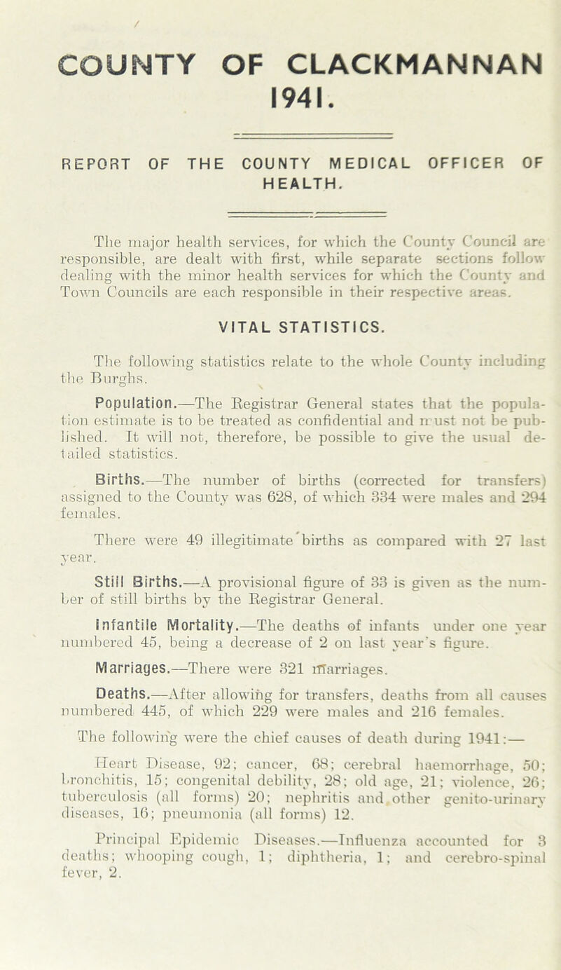 / COUNTY OF CLACKMANNAN 1941. REPORT OF THE COUNTY MEDICAL OFFICER OF HEALTH. The major health services, for which the County Council are responsible, are dealt with first, while separate sections follow dealing with the minor health services for which the County and Town Councils are each responsible in their respective areas. VITAL STATISTICS. The following statistics relate to the whole County including the Burghs. Population.—The Registrar General states that the popula- tion estimate is to be treated as confidential and must not be pub- lished. It will not, therefore, be possible to give the usual de- tailed statistics. Births.—The number of births (corrected for transfers) assigned to the County was 628, of which 334 were males and 294 females. There were 49 illegitimate births as compared with 27 last year. Still Births.—A provisional figure of 33 is given as the num- ber of still births by the Registrar General. infantile Mortality.—The deaths of infants under one year numbered 45, being a decrease of 2 on last year’s figure. Marriages.—There were 321 marriages. Deaths.—After allowing for transfers, deaths from all causes numbered 445, of which 229 were males and 216 females. The following were the chief causes of death during 1941: — Heart Disease, 92; cancer, 68; cerebral haemorrhage, 50; bronchitis, 15; congenital debility, 28; old age, 21; violence, 26; tuberculosis (all forms) 20; nephritis and,other genito-urinary diseases, 16; pneumonia (all forms) 12. Principal Epidemic Diseases.—Influenza accounted for 3 deaths; whooping cough, 1; diphtheria, 1; and cerebro-spinal