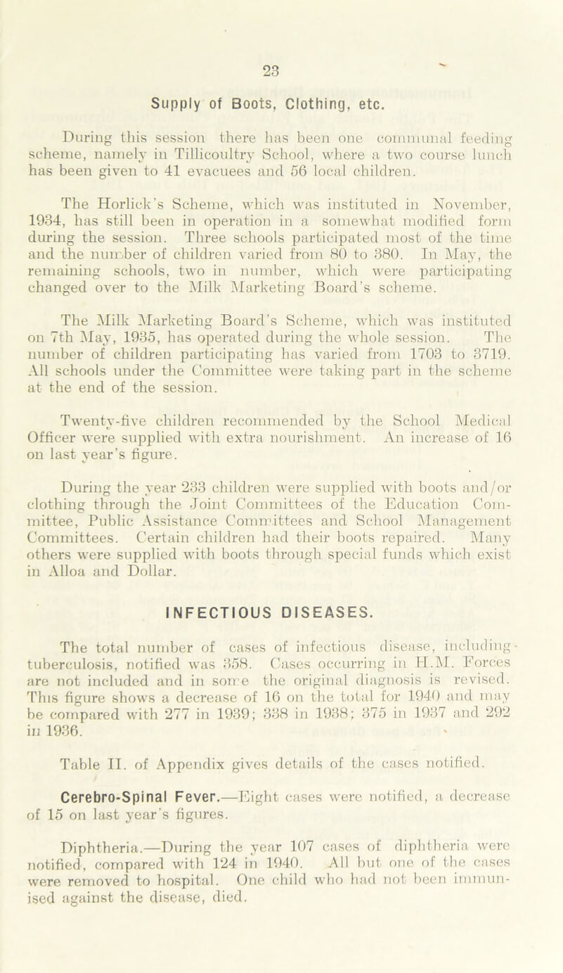Supply of Boots, Clothing, etc. During this session there has been one communal feeding scheme, namely in Tillicoultry School, where a two course lunch has been given to 41 evacuees and 56 local children. The Horlick’s Scheme, which was instituted in November, 1934, has still been in operation in a somewhat modified form during the session. Three schools participated most of the time and the number of children varied from 80 to 380. In May, the remaining schools, two in number, which were participating changed over to the Milk Marketing Board’s scheme. The Milk Marketing Board’s Scheme, which was instituted on 7th May, 1935, has operated during the whole session. The number of children participating has varied from 1703 to 3719. All schools under the Committee were taking part in the scheme at the end of the session. Twenty-five children recommended by the School Medical Officer were supplied with extra nourishment. An increase of 16 on last year’s figure. During the year 233 children were supplied with boots and/or clothing through the Joint Committees of the Education Com- mittee, Public Assistance Committees and School Management Committees. Certain children had their boots repaired. Many others were supplied with boots through special funds which exist in Alloa and Dollar. INFECTIOUS DISEASES. The total number of cases of infectious disease, including- tuberculosis, notified was 358. Cases occurring in H.M. Forces are not included and in some the original diagnosis is revised. This figure shows a decrease of 16 on the total for 1940 and may be compared with 277 in 1939; 338 in 1938; 375 in 1937 and 292 in 1936. Table II. of Appendix gives details of the cases notified. Cerebro-Spinal Fever.—Eight cases were notified, a decrease of 15 on last year’s figures. Diphtheria.—During the year 107 cases of diphtheria were notified, compared with 124 in 1940. All but one of the cases were removed to hospital. One child who had not been immun- ised against the disease, died.