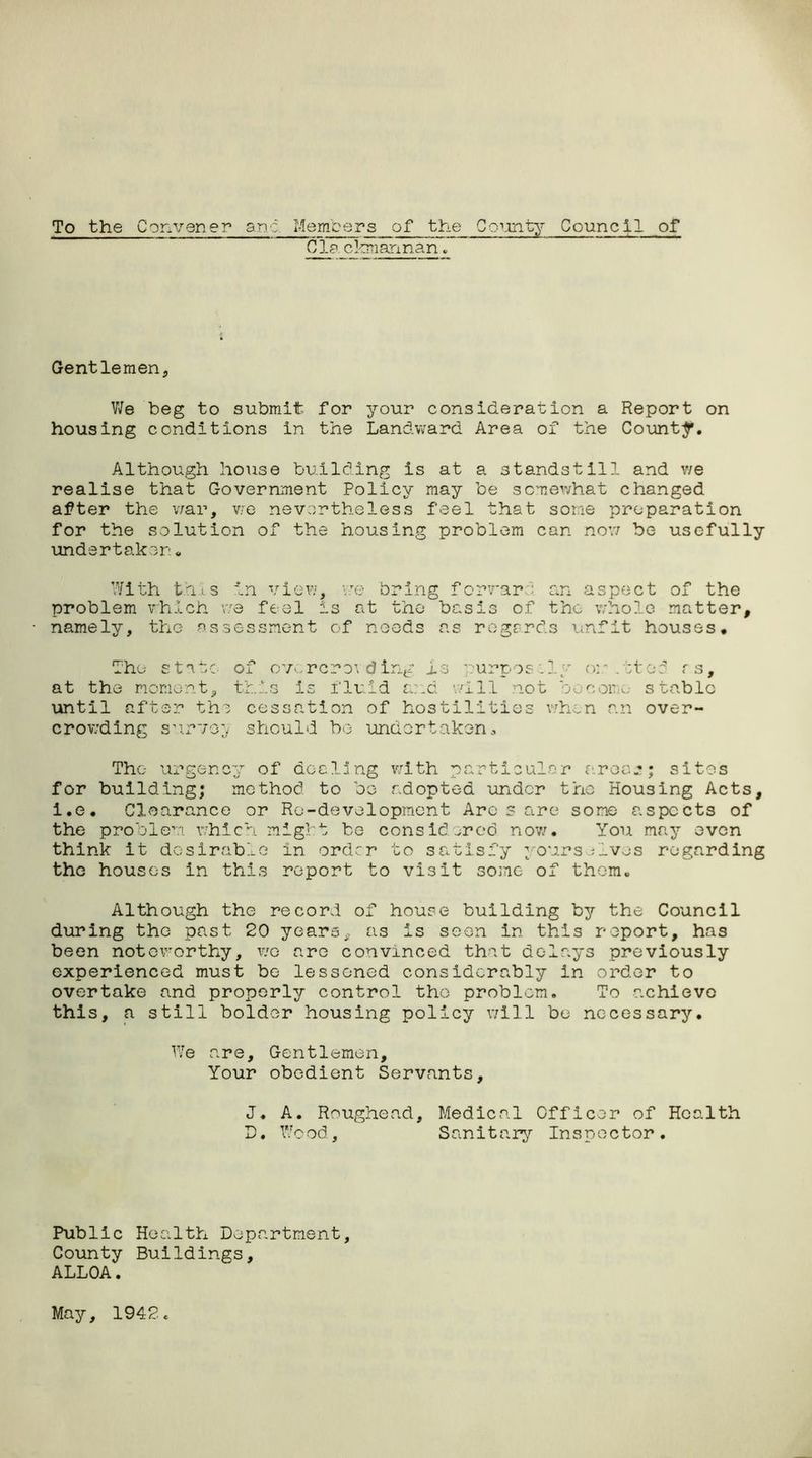 Members of the County Council of Cl? ckmannan. To the Convener and Gentlemen, We beg to submit for your consideration a Report on housing conditions in the Landward Area of the Counter. Although house building is at a standstill and we realise that Government Policy may be somewhat changed after the war, we nevertheless feel that some preparation for the solution of the housing problem can now be usefully undertaker:„ With this in view, we bring forward an aspect of the problem which we feel is at the basis of the whole matter, namely, the assessment of needs as regards unfit houses. The state of ov .rcro’i ding is purpos .ly or . ;te3 rs, at the moment, this is fluid and will not become stable until after the cessation of hostilities when an over- crowding survey should bo undertaken.. The- urgency of dealing with particulo for building; method to be adopted under i.e. Clearance or Rc-development Ares are the problem which might be considered now. think it desirable in order to satisfy you the houses in this report to visit some of r area*; sites the Housing Acts, some aspects of You may oven rs;lves regarding them. Although the record of house building by the Council during the past 20 years, as is seen in this report, has been noteworthy, wo are convinced that delays previously experienced must be lessoned considerably in order to overtake and properly control the problem. To achieve this, a still bolder housing policy will be necessary. We are. Gentlemen, Your obedient Servants, J. A. Roughead, Medical Officer of Health D. Wood, Sanitary Inspector. Public Health Department, County Buildings, ALLOA.