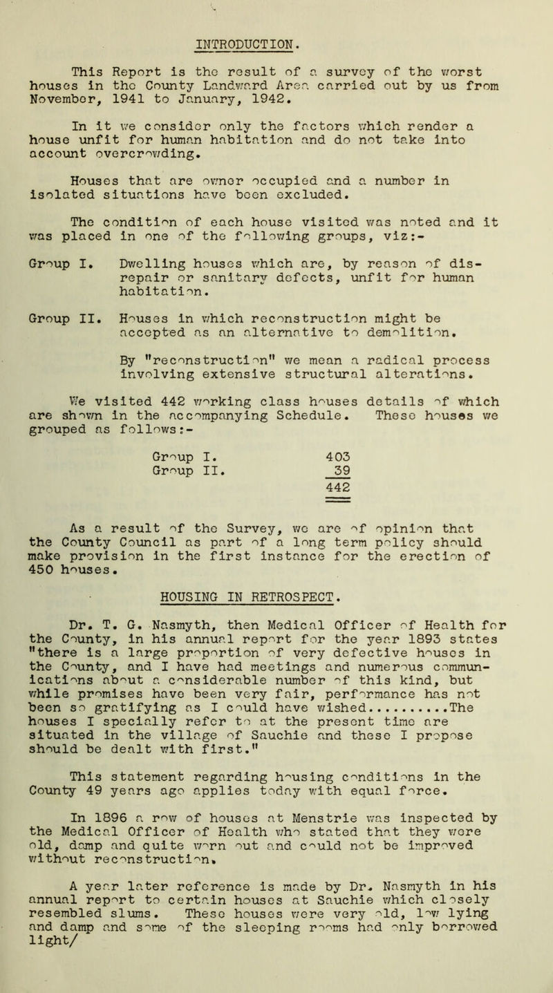 INTRODUCTION. This Report is the result of a survey of the v/orst houses in the County Landward Area carried out by us from November, 1941 to January, 1942. In It we consider only the factors which render a house unfit for human habitation and do not take into account overcrowding. Houses that are owner occupied and a number in isolated situations have been excluded. The condition of each house visited was noted and it was placed in one of the following groups, viz:- Group I. Dwelling houses v/hich are, by reason of dis- repair or sanitary defects, unfit for human habitation. Group II. Houses in v/hich reconstruction might be accepted as an alternative to demolition. By reconstruction we mean a radical process involving extensive structural alterations. We visited 442 working class houses details of v/hich are shown in the accompanying Schedule. These houses we grouped as follows Group I. 403 Group II. 59 442 As a result of the Survey, we are of opinion that the County Council as part of a long term policy should make provision in the first instance for the erection of 450 houses. HOUSING IN RETROSPECT. Dr. T. G. Nasmyth, then Medical Officer of Health for the County, in his annual report for the year 1893 states there is a large proportion of very defective houses in the County, and I have had meetings and numerous commun- ications ab^ut a considerable number of this kind, but v/hile promises have been very fair, performance has not been so gratifying as I could have v/ished The houses I specially refer to at the present time are situated in the village of Sauchie and these I propose should be dealt with first. This statement regarding housing conditions in the County 49 years ago applies today with equal force. In 1896 a row of houses at Mens trie was inspected by the Medical Officer of Health who stated that they were old, damp and quite worn out and could not be improved without reconstruction. A year later reference is made by Dr. Nasmyth in his annual report to certain houses at Sauchie which closely resembled slums. These houses were very old, low lying and damp and some of the sleeping robins had ^nly borrowed light/