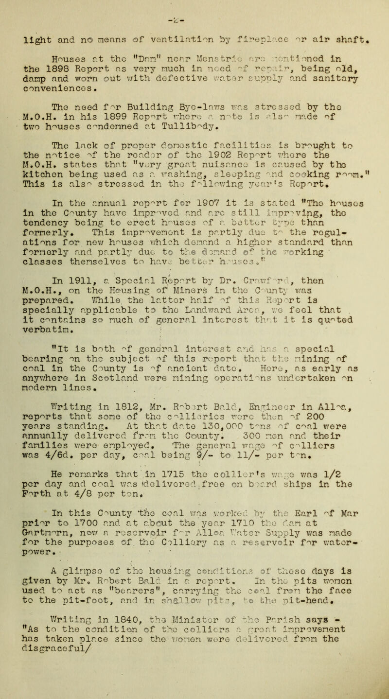 light and no means of ventilation by fireplace or air shaft Houses at the ’’Darn” near Mens trie are mentioned in the 1898 Report as very much in need ~f repair, being old, damp and worn out with defective water supply and sanitary conveniences. The need for Building Bye-laws was stressed by the M.O.H. in his 1899 Report where a note is alsn made of two houses condemned at Tullibody. The lack of proper domestic facilities is brought to the notice of the reader of the 1902 Report whore the M.O.H. states that very great nuisance is caused by the kitchen being used as a washing, sleeping and cooking room. This is also stressed in the following year's Report* In the annual report for 1907 it is stated The houses in the County have improved and are still improving, the tendency being to erect houses of a better type than formerly* This improvement is partly due to the regul- ations for new houses which demand a higher standard than formerly and partly due to the demand the ;rorking classes themselves to have better houses. In 1911, a Special Report by Dr. Crawfrd, then M.O.H., on the Housing of Miners in the County was prepared. While the latter half of this Report is specially applicable to the Landward Area, v:e feel that it contains so much of general interest that it is quoted verbatim. It is both of general interest and has a special bearing on the subject of this report that the mining of coal In the County is of ancient date. Here, as early as anywhere in Scotland were mining operations undertaken on modern lines. Writing in 1812, Mr. Robert Bald, Engineer in Alloa, reports that some of the collieries were then of 200 years standing* At that date 130,000 tons of coal were annually delivered from the County. 300 men and their families were employed. The general wage of colliers was 4/6d. per day, coal being 9/~ to ll/- per t~n* He remarks that in 1715 the collier's wage was 1/2 per day and coal was 'delivered.free on board ships in the Forth at 4/8 per ton. In this County ‘the coal was worked by the Earl of Mar prior to 1700 and at about the year 1710 the dam at Gartmorn, now a reservoir f~r Alloa Water Supply was made for the purposes of. the Colliery as a reservoir for water- power* A glimpse of the housing conditions of those days is given by Mr. Robert Bald in a report. In the pits women used to act a.s bearers, carrying the coal from the face to the pit-foot, and in shallow pits, to the pit-head* Writing in 1840, the Minister of the Parish says - As to the condition of the colliers a great improvement has taken place since the women were delivered from the disgraceful/