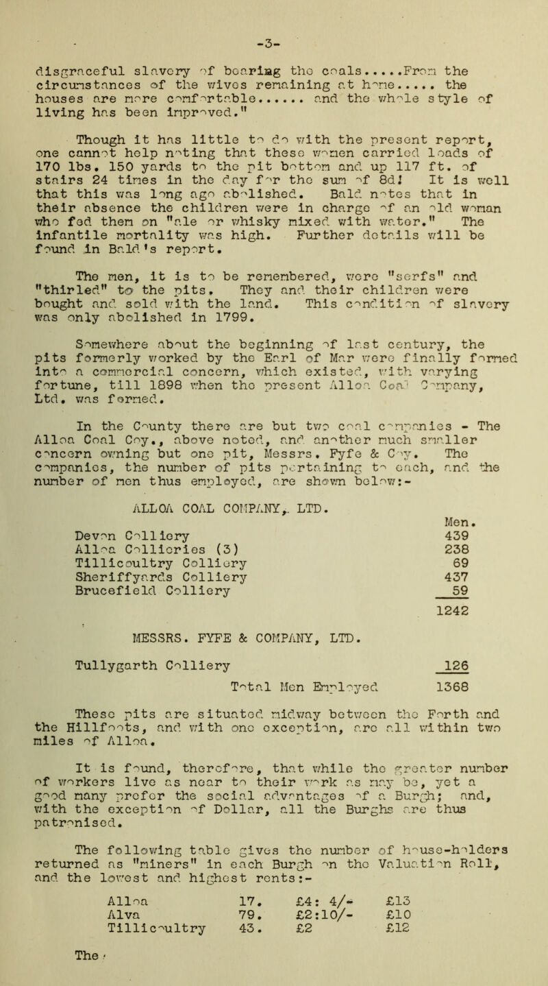 -3- disgraceful slavery of bearing the coals From the circunstances of the wives remaining at h~ne the houses are more comfortable and the whole style of living has been improved.” Though it has little to do with the present report, one cannot help noting that these women carried loads of 170 lbs. 150 yards to the pit bottom and up 117 ft. of stairs 24 times in the day for the sum of 8dJ it is well that this was long ago abolished. Bald n^tes that in their absence the children were in charge -^f an old woman who fed them on ”ale or whisky mixed with wator.” The infantile mortality was high. Further details will be found in Bald’s report. The men, it is to be remembered, were ’’serfs” and ’’thirled” to the pits. They and their children were bought and sold with the land. This condition of slavery was only abolished in 1799. Somewhere about the beginning of last century, the pits formerly worked by the Earl of Mar were finally formed into a commercial concern, which existed, with varying fortune, till 1898 when the present Alloa CofO Company, Ltd, was formed. In the County there are but two coal companies - The Alloa Coal Coy., above noted, and another much smaller concern owning but one pit, Messrs. Fyfe & Coy. The companies, the number of pits pertaining to each, and the number of men thus employed, are shown below:- ALLOA COAL COMPANY,. LTD. Men Devon Colliery 439 Alloa Collieries (3) 238 Tillicoultry Colliery 69 Sheriffyards Colliery 437 Brucefield Colliery 59 1242 MESSRS. FYFE & COMPANY, LTD. Tullygarth Colliery 126 Total Men Employed 1368 These pits are situated midway between the Forth and the Hillfoots, and with one exception, arc all within two miles of Alloa. It is found, therefore, that while the greater number of workers live as near to their vmrk as nay be, yet a good many prefer the social advantages of & Burgh; and, with the exception of Dollar, all the Burghs are thus patronised. The following table gives the number of house-holders returned as ’’miners” in each Burgh ^n the Valuation Roll, and the lowest and highest rents :- Alloa 17. £4: 4/- £13 Alva 79. £2:10/- £10 Tillicoultry 43. £2 £12 The <