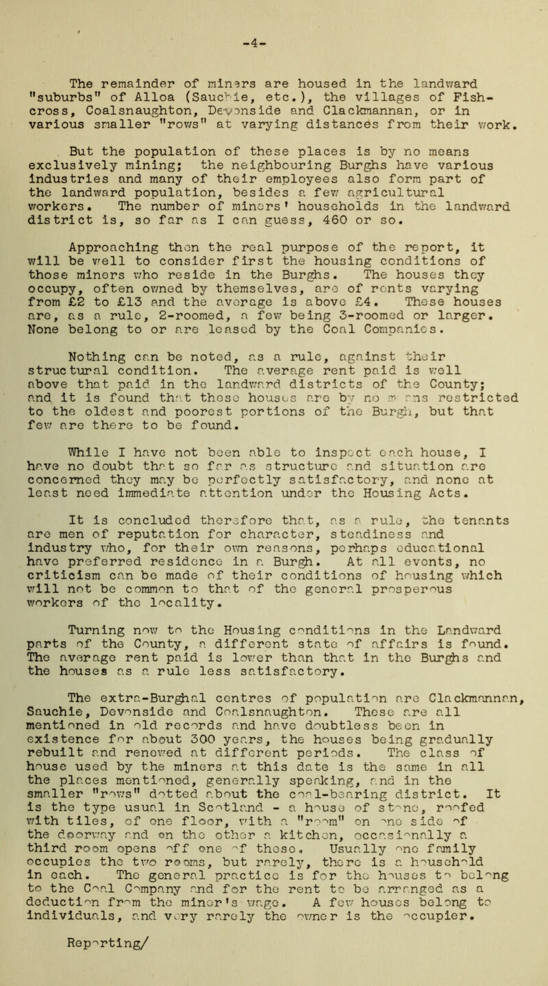 -4- The remainder of miners are housed in the landward suburbs’' of Alloa (Sauchie, etc.), the villages of Fish- cross, Coalsnaughton, Devonside and Clackmannan, or in various smaller rows at varying distances from their work. But the population of these places is by no means exclusively mining; the neighbouring Burghs have various industries and many of their employees also form part of the landward population, besides a few agricultural workers. The number of minors’ households in the landward district is, so far as I can guess, 460 or so. Approaching then the real purpose of the report, it will be well to consider first the housing conditions of those miners who reside in the Burghs. The houses they occupy, often owned by themselves, are of rents varying from £2 to £13 and the average is above £4. These houses are, as a rule, 2-roomed, a few being 3-roomed or larger. None belong to or are leased by the Coal Companies. Nothing can be noted, as a rule, against their structural condition. The average rent paid is well above that paid in the landv/ard districts of the County; and it is found that these houses are by no m ms restricted to the oldest and poorest portions of the Burgh, but that few are there to be found. While I have not been able to inspect each house, I have no doubt that so far as structure and situation are concerned they may be perfectly satisfactory, and none at least need immediate attention under the Housing Acts. It is concluded therefore that, as a rule, the tenants are men of reputation for character, steadiness and industry who, for their own reasons, perhaps educational have preferred residence in a Burgh. At all events, no criticism can be made of their conditions of housing which will not be common to that of the general prosperous workers of the locality. Turning now to the Housing conditions in the Landward parts of the County, a different state of affairs is found. The average rent paid is lower than that in the Burghs and the houses as a rule less satisfactory. The extra-Burg^ial centres of population are Clackmannan, Sauchie, Devonside and Coalsnaughton. These are all mentioned in old records and have doubtless been in existence for about 300 years, the houses being gradually rebuilt and renev/ed at different periods. The class of house used by the miners at this date is the same in all the places mentioned, generally speaking, and in the smaller rows dotted about the coal-bearing district. It Is the type usual in Scotland - a house of stmo, roofed with tiles, of one floor, with a room on me side of the dporway and on the other a kitchen, occasionally a third room opens off one -f these. Usually one family occupies the two rooms, but rarely, there is a household in each. The general practice is for the houses to belong to the Coal Company and for the rent to be arranged as a deduction from the minor's wage. A few houses belong to individuals, and very rarely the owner is the meupier. Reporting/