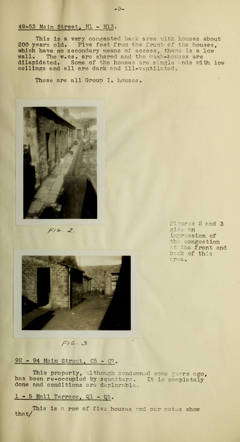 -9- 49-53 Main Street, HI - H13. This is a very congested back area with houses about 200 years old. Five feet from the front of the houses, which have no secondary means of access, the?:*© is a low wall. The w.cs. are shared and the wash-houses are dilapidated. Some of the houses are single ends with low ceilings and all are dark and ill-ventilated. These are all Group I. houses. Figures 2 and 3 give an impression of the congestion at the front and back of this area. 92 - 94 Main Street, C5 - C7. This property, although condemned some yo*~rs ago, has been re-occupied by squatters. It is completely done and conditions arc deplorable,, 1-5 Hall Terrace, Q1 - Q5. This is a row of five houses and our notes show that/