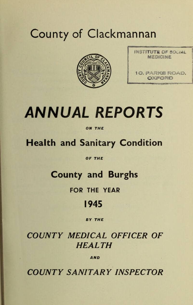 County of Clackmannan INSTITUTE OF SOCIAL MEDICINE I 1 O. PARKS ROAD, OXFOPtO ANNUAL REPORTS ON THE Health and Sanitary Condition OF THE County and Burghs FOR THE YEAR 1945 BY THE COUNTY MEDICAL OFFICER OF HEALTH AND COUNTY SANITARY INSPECTOR