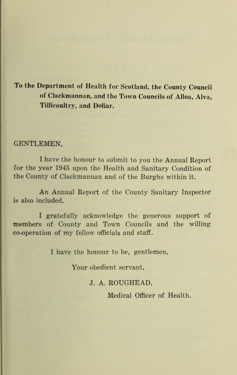 To (he Department of Health for Scotland, the County Council of Clackmannan, and the Town Councils of Alloa, Alva, Tillicoultry, and Dollar. GENTLEMEN, I have the honour to submit to you the Annual Report for the year 1945 upon the Health and Sanitary Condition of the County of Clackmannan and of the Burghs within it. An Annual Report of the County Sanitary Inspector is also included. I gratefully acknowledge the generous support of members of County and Town Councils and the willing co-operation of my fellow officials and staff. I have the honour to be, gentlemen, Your obedient servant, J. A. ROUGHEAD, Medical Officer of Health.