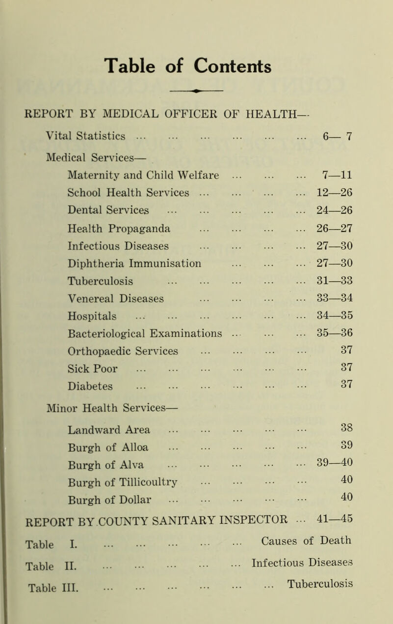 Table of Contents REPORT BY MEDICAL OFFICER OF HEALTH- Vital Statistics 6—7 Medical Services— Maternity and Child Welfare 7—11 School Health Services 12—26 Dental Services 24—26 Health Propaganda 26—27 Infectious Diseases 27—30 Diphtheria Immunisation 27—30 Tuberculosis 31—33 Venereal Diseases 33—34 Hospitals 34—35 Bacteriological Examinations 35—36 Orthopaedic Services 37 Sick Poor 37 Diabetes 37 Minor Health Services— Landward Area 38 Burgh of Alloa 39 Burgh of Alva 39—40 Burgh of Tillicoultry 40 Burgh of Dollar 40 REPORT BY COUNTY SANITARY INSPECTOR 41—45 Table I Causes of Death Table II. ... Infectious Diseases Table III. Tuberculosis