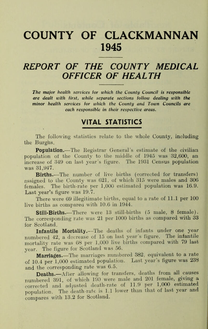 1945 REPORT OF THE COUNTY MEDICAL OFFICER OF HEALTH The major health services for which the County Council is responsible are dealt with first, while separate sections follow dealing with the minor health services for which the County and Town Councils are each responsible in their respective areas. VITAL STATISTICS The following statistics relate to the whole County, including the Burghs. Population.—The Registrar General’s estimate of the civilian population of the County to the middle of 1945 was 32,600, an increase of 349 on last year’s figure. The 1931 Census population was 31,947. Births.—The number of live births (corrected for transfers) assigned to the County was 621, of which 315 were males and 306 females. The birth-rate per 1,000 estimated population was 16.9. Last year’s figure was 19.7. There were 69 illegitimate births, equal to a rate of 11.1 per 100 live births as compared with 10.6 in 1944. Still-Births.—There were 13 still-births (5 male, 8 female). The corresponding rate was 21 per 1000 births as compared with 33 for Scotland. Infantile Mortality.—The deaths of infants under one year- numbered 42, a decrease of 15 on last year’s figure. The infantile mortality rate was 68 per 1,000 live births compared with 79 last year. The figure for Scotland was 56. Marriages.—The marriages numbered 382, equivalent to a rate of 10.4 per 1,000 estimated population. Last year’s figure was 238 and the corresponding rate was 6.5. Deaths.—After allowing for transfers, deaths from all causes numbered 391, of which 190 were male and 201 female, giving a corrected and adjusted death-rate of 11.9 per 1,000 estimated population. The death-rate is 1.1 lower than that of last year and compares with 13.2 for Scotland.