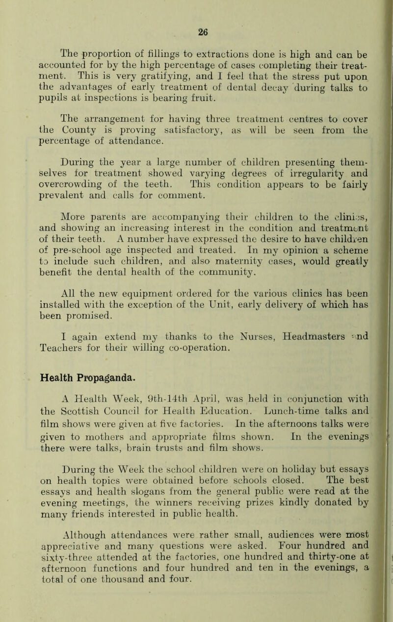 The proportion of fillings to extractions done is high and can be accounted for by the high percentage of cases completing their treat- ment. This is very gratifying, and I feel that the stress put upon the advantages of early treatment of dental decay during talks to pupils at inspections is bearing fruit. The arrangement for having three treatment centres to cover the County is proving satisfactory, as will be seen from the percentage of attendance. During the year a large number of children presenting them- selves for treatment showed varying degrees of irregularity and overcrowding of the teeth. This condition appears to be fairly prevalent and calls for comment. More parents are accompanying their children to the clinics, and showing an increasing interest in the condition and treatment of their teeth. A number have expressed the desire to have children of pre-school age inspected and treated. In my opinion a scheme to include such children, and also maternity cases, would greatly benefit the dental health of the community. All the new equipment ordered for the various clinics has been installed with the exception of the Unit, early delivery of which has been promised. I again extend my thanks to the Nurses, Headmasters -nd Teachers for their willing co-operation. Health Propaganda. A Health Week, 9th-14th April, was held in conjunction with the Scottish Council for Health Education. Lunch-time talks and film shows were given at five factories. In the afternoons talks were given to mothers and appropriate films shown. In the evenings there were talks, brain trusts and film shows. During the Week the school children were on holiday but essays on health topics were obtained before schools closed. The best essays and health slogans from the general public were read at the evening meetings, the winners receiving prizes kindly donated by many friends interested in public health. Although attendances were rather small, audiences were most appreciative and many questions were asked. Four hundred and sixty-three attended at the factories, one hundred and thirty-one at afternoon functions and four hundred and ten in the evenings, a total of one thousand and four.