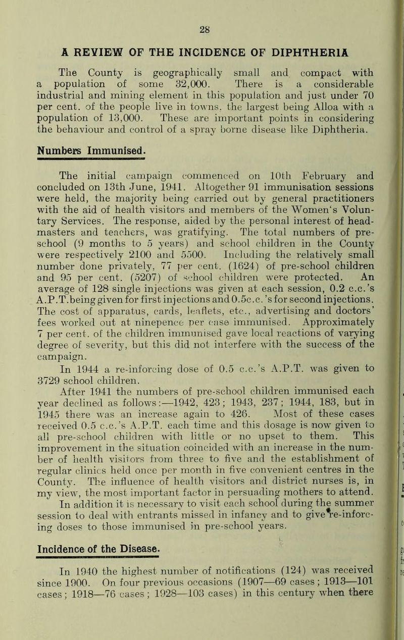 A REVIEW OF THE INCIDENCE OF DIPHTHERIA The County is geographically small and compact with a population of some 32,000. There is a considerable industrial and mining element in this population and just under 70 per cent, of the people live in towns, the largest being Alloa with a population of 13,000. These are important points in considering the behaviour and control of a spray borne disease like Diphtheria. Numbers Immunised. The initial campaign commenced on 10th February and concluded on 13th June, 1941. Altogether 91 immunisation sessions were held, the majority being carried out by general practitioners with the aid of health visitors and members of the Women's Volun- tary Services. The response, aided by the personal interest of head- masters and teachers, was gratifying. The total numbers of pre- school (9 months to 5 years) and school children in the County were respectively 2100 and 5500. Including the relatively small number done privately, 77 per cent. (1624) of pre-school children and 95 per cent. (5207) of school children were protected. An average of 128 single injections was given at each session, 0.2 c.c.’s A.P.T.being given for first injections and 0.5c. c.’s for second injections. The cost of apparatus, cards, leaflets, etc., advertising and doctors’ fees worked out at ninepence per case immunised. Approximately 7 per cent, of the children immunised gave local reactions of varying degree of severity, but this did not interfere with the success of the campaign. In 1944 a re-inforcing dose of 0.5 c.c.’s A.P.T. was given to 3729 school children. After 1941 the numbers of pre-school children immunised each year declined as follows:—1942, 423; 1943, 237; 1944, 183, but in 1945 there was an increase again to 426. Most of these cases received 0.5 c.c.’s A.P.T. each time and this dosage is now given to all pre-school children with little or no upset to them. This improvement in the situation coincided with an increase in the num- ber of health visitors from three to five and the establishment of regular clinics held once per month in five convenient centres in the County. The influence of health visitors and district nurses is, in my view, the most important factor in persuading mothers to attend. In addition it is necessary to visit each school during the summer session to deal with entrants missed in infancy and to give^e-inforc- ing doses to those immunised in pre-school years. Incidence of the Disease. In 1940 the highest number of notifications (124) was received since 1900. On four previous occasions (1907—69 cases ; 1913—101 cases; 1918—76 cases ; 1928—103 cases) in this century when there