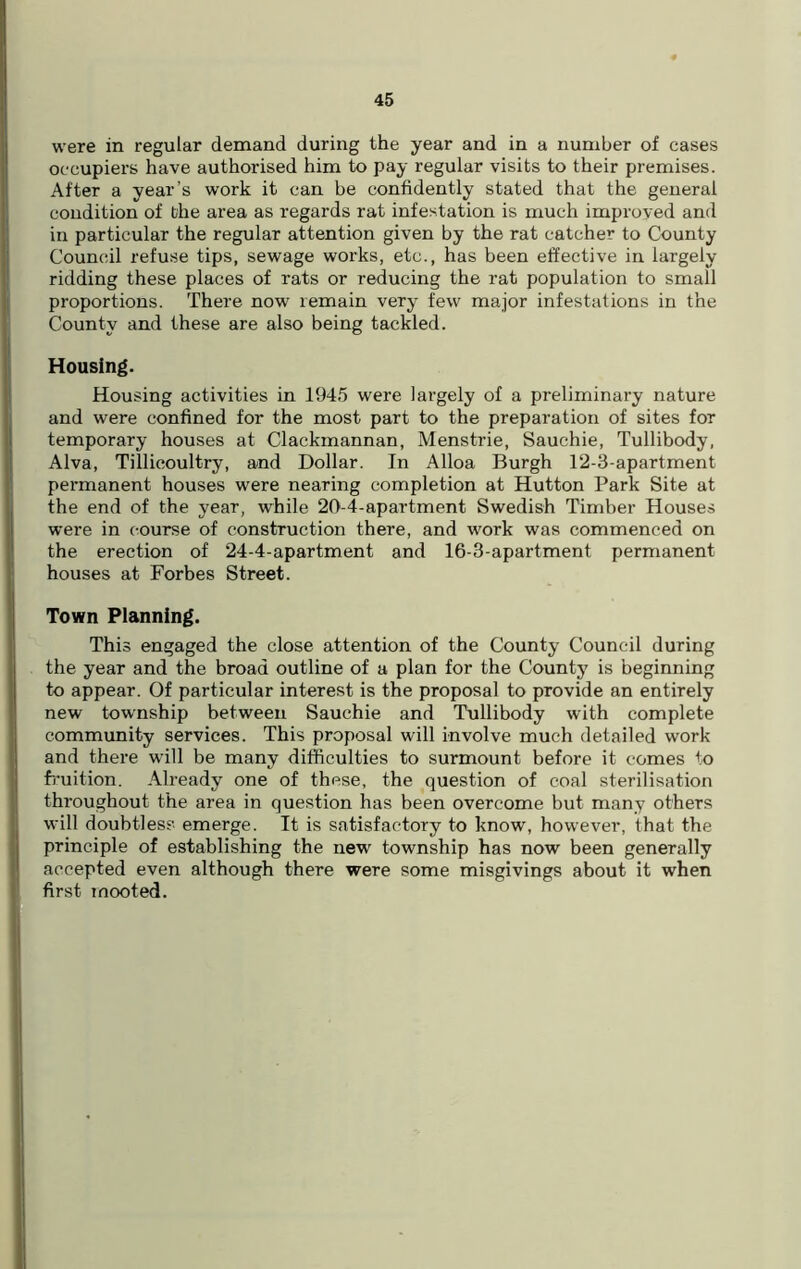 were in regular demand during the year and in a number of cases occupiers have authorised him to pay regular visits to their premises. After a year’s work it can be confidently stated that the general condition of the area as regards rat infestation is much improved and in particular the regular attention given by the rat catcher to County Council refuse tips, sewage works, etc., has been effective in largely ridding these places of rats or reducing the rat population to small proportions. There now remain very few major infestations in the County and these are also being tackled. Housing. Housing activities in 1945 were largely of a preliminary nature and were confined for the most part to the preparation of sites for temporary houses at Clackmannan, Menstrie, Sauchie, Tullibody, Alva, Tillicoultry, and Dollar. In Alloa Burgh 12-3-apartment permanent houses were nearing completion at Hutton Park Site at the end of the year, while 20-4-apartment Swedish Timber Houses were in course of construction there, and work was commenced on the erection of 24-4-apartment and 16-3-apartment permanent houses at Forbes Street. Town Planning. This engaged the close attention of the County Council during the year and the broad outline of a plan for the County is beginning to appear. Of particular interest is the proposal to provide an entirely new township between Sauchie and Tullibody with complete community services. This proposal will involve much detailed work and there will be many difficulties to surmount before it comes to fruition. Already one of these, the question of coal sterilisation throughout the area in question has been overcome but many others will doubtless emerge. It is satisfactory to know, however, that the principle of establishing the new township has now been generally accepted even although there were some misgivings about it when first mooted.