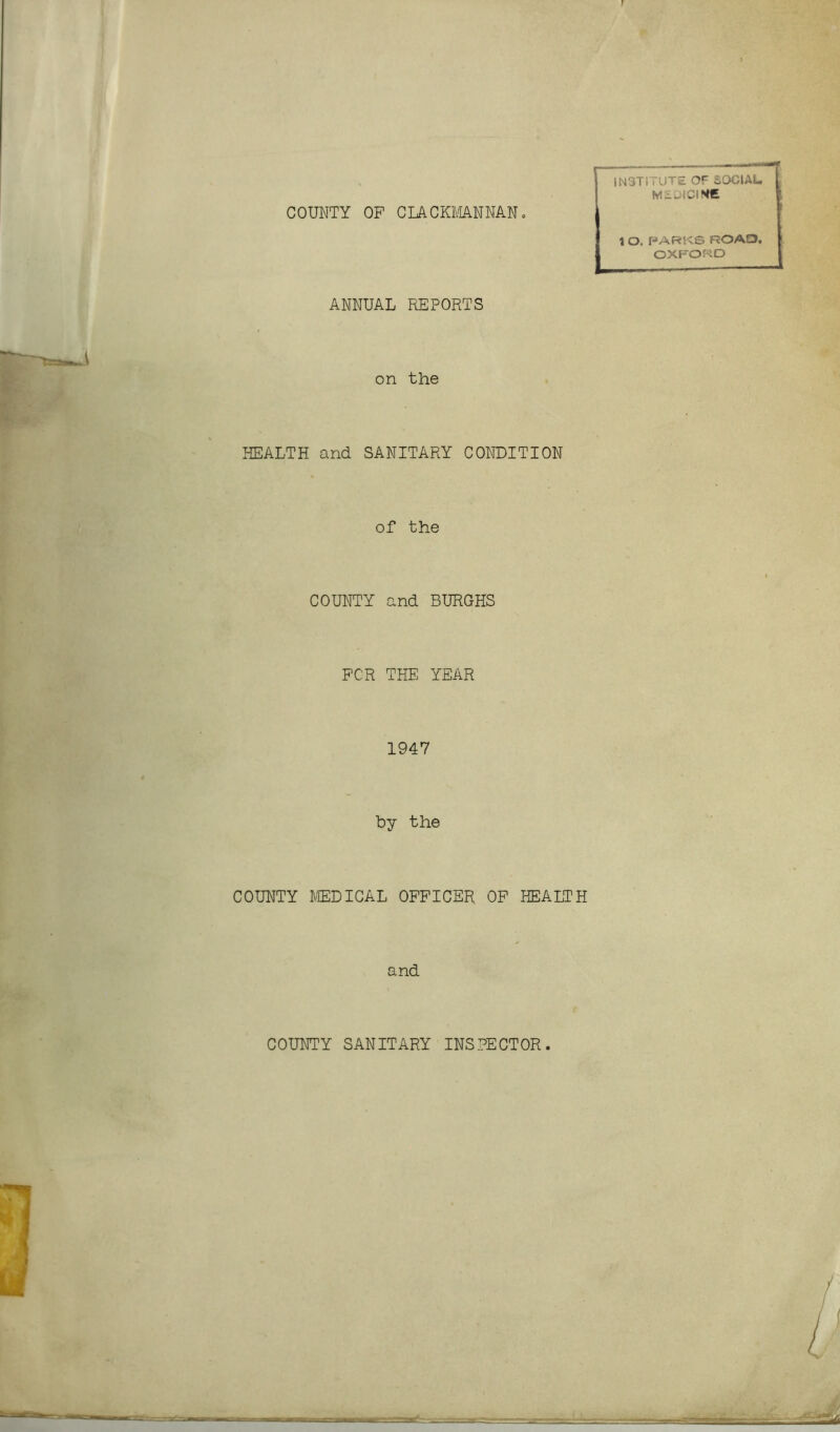 COUNTY OP CLACKMANNAN. INSTITUTE OF SOCIAL. MEDICINE ANNUAL REPORTS 1 O. PARKS ROAD, OXFORD on the HEALTH and SANITARY CONDITION of the COUNTY and BURGHS PCR THE YEAR 1947 by the COUNTY MEDICAL OFFICER OF HEALTH and COUNTY SANITARY INSPECTOR