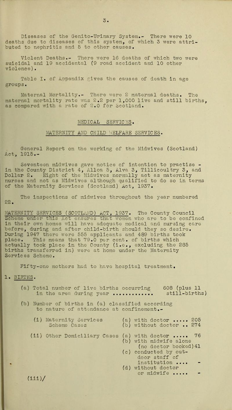 3. Diseases of the Genito-Urinary System.- There were 10 deaths due to diseases of this system, of which 3 were attri- buted to nephritis and 5 to other causes. Violent Deaths.- There were 16 deaths of which two were suicidal and 19 accidental (9 road accident and 10 other violence). Table I. of Appendix '-rives the causes of death in age groups• Maternal Mortality.- There were 2 maternal deaths. The maternal mortality rate was 2.2 per 1,000 live and still births, as compared with a rate of 2.0 for Scotland. MEDICAL SERVICES. MATERNITY AND CHILD WELFARE SERVICES. General Report on the working of the Midwives (Scotland) Act, 1915.- Seventeen midwives gave notice of intention to practise - in the County District 4, Alloa 5, Alva 3, Tillicoultry 3, and Dollar 2. Eight of the Midwives normally act as maternity nurses and not as Midwives although qualified to do so in terms of the Maternity Services (Scotland) Act, 1937. The inspections of midwives throughout the year numbered 22. MATERNITY SERVICES (SCOTLAND) hCT, 1937. The County Council Scheme under this Act ensures that women who are to be confined in their own homes will have adequate medical and nursing care before, during and after child-birth should they so desire. During 1947 there were 555 applicants and 489 births took place. This means that 79.0 per cent, of births which actually took place in the County (i.e., excluding the 285 births transferred in) were at home under the Maternity Services Scheme. Fifty-one mothers had to have hospital treatment. 1. BIRTHS. (a) Total number of live births occurring 608 (plus 11 in the area during year still-births) (b) Number of births in (a) classified according to nature of attendance at confinement•- (i) Maternity Services (a) with doctor ..... 205 Scheme Cases (b) without doctor .. 274 (ii) Other Domiciliary Cases (a) with doctor ..... 76 (b) with midwife alone (no doctor booked)41 (c) conducted by out- door staff of institution .... (d) without doctor or midwife (iii)/