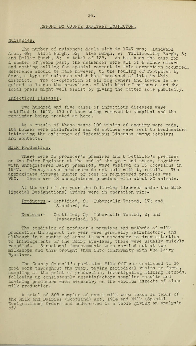 26 REPORT BY COUNTY SANITARY INSPECTOR. Nuisances. The number of nuisances dealt with in 1947 was: Landward Area, 69; Alloa Burgh, 52; Alva Burgh, 9; Tillicoultry Burgh, 5; and Dollar Burgh, 3; a total of 138. As has been the case for a number of years past, the nuisances were all of a minor nature and nothing calling for special comment in this connection occurred. Reference should be made however, to the fouling of footpaths by dogs, a type of nuisance which has increased of late in this district. The co-operation of all dog owners and lovers is re- quired to lessen the prevalence of this kind of nuisance and the local press might well assist by giving the matter some publicity. Infectious Diseases. Two hundred and five cases of infectious diseases were notified in 1947, 173 of them being removed to hospital and the remainder being treated at home. As a result of these cases 109 visits of enquiry were made, 104 houses were disinfected and 48 notices were sent to headmasters intimating the existence of Infectious Diseases among scholars and contacts. Milk Production. There were 33 producer’s premises and 8 retailer’s premises on the Dairy Register at the end of the year and these, together with unregistered Dairy premises, were visited on 83 occasions in 1947. Twenty-seven producers do not sell milk by retail. The approximate average number of cows in registered premises was 950. There are 18 unregistered premises with about 30 animals. At the end of the year the following licences under the Milk (Special Designations) Orders were in operation viz:- Producers:- Certified, Standard, 2; 6 • Tuberculin Tested, 17; and Dealers:- Certified, 3; Tuberculin Tested, 2; and Pasteurised, 13. The condition of producer's premises and methods of milk production throughout the year were generally satisfactory, and although in a number of cases it was necessary to draw attention to infringements of the Dairy Bye-laws, these were usually quickly remedied. Structural improvements were carried out at two milkshops and this brought them into conformity with the Dairy Bye-laws. The County Council’s part-time Milk Officer continued to do good work throughout the year, paying periodical visits to farms, sampling at the point of production, investigating milking methods, following up consistently unsatisfactory sampling results and advising producers when necessary on the various aspects of clean milk production. A total of 308 samples of sweet milk were taken in terms of the Milk and Dairies (Scotland) Act, 1914 and Milk (Special Designations) Orders and undernoted is a table giving an analysis of/ -