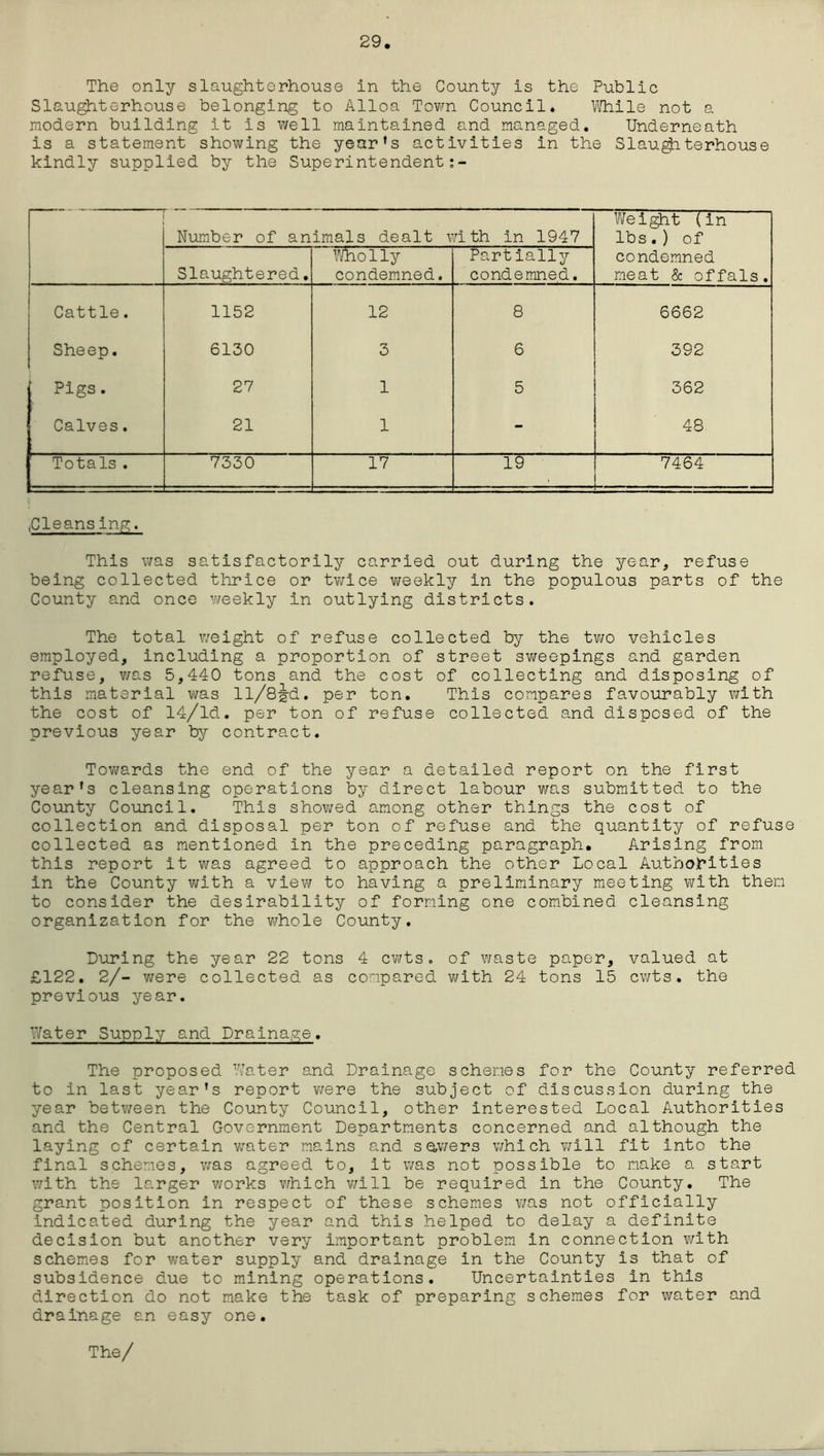 29 The only slaughterhouse in the County is the Public Slaughterhouse belonging to Alloa Town Council. While not a modern building it is well maintained and managed. Underneath is a statement showing the year’s activities in the Slaughterhouse kindly supplied by the Superintendent:- Number of animals dealt with in 1947 Weight (in lbs.) of condemned meat & offals. Slaughtered. Who1ly condemned. Partially condemned. Cattle. 1152 12 8 6662 Sheep. 6130 3 6 392 Pigs. 27 1 5 362 Calves. 21 1 - 48 Totals. 7330 17 19 7464 ,Cleansing. This was satisfactorily carried out during the year, refuse being collected thrice or twice weekly in the populous parts of the County and once weekly in outlying districts. The total weight of refuse collected by the two vehicles employed, including a proportion of street sweepings and garden refuse, was 5,440 tons and the cost of collecting and disposing of this material was ll/8-g-d. per ton. This compares favourably with the cost of 14/ld. per ton of refuse collected and disposed of the previous year by contract. Towards the end of the year a detailed report on the first year’s cleansing operations by direct labour was submitted to the County Council. This showed among other things the cost of collection and disposal per ton of refuse and the quantity of refuse collected as mentioned in the preceding paragraph. Arising from this report it was agreed to approach the other Local Authorities in the County with a viev/ to having a preliminary meeting with them to consider the desirability of forming one combined cleansing organization for the whole County. During the year 22 tons 4 cwts. of waste paper, valued at £122. 2/- were collected as compared with 24 tons 15 cwts. the previous year. Water Supply and Drainage. The proposed Water and Drainage schemes for the County referred to in last year’s report were the subject of discussion during the year between the County Council, other interested Local Authorities and the Central Government Departments concerned and although the laying of certain water mains and sewers which will fit into the final schemes, was agreed to, it was not possible to make a start with the larger works which will be required in the County. The grant position in respect of these schemes was not officially indicated during the year and this helped to delay a definite decision but another very important problem in connection with schemes for water supply and drainage in the County is that of subsidence due to mining operations. Uncertainties in this direction do not make the task of preparing schemes for water and drainage an easy one.