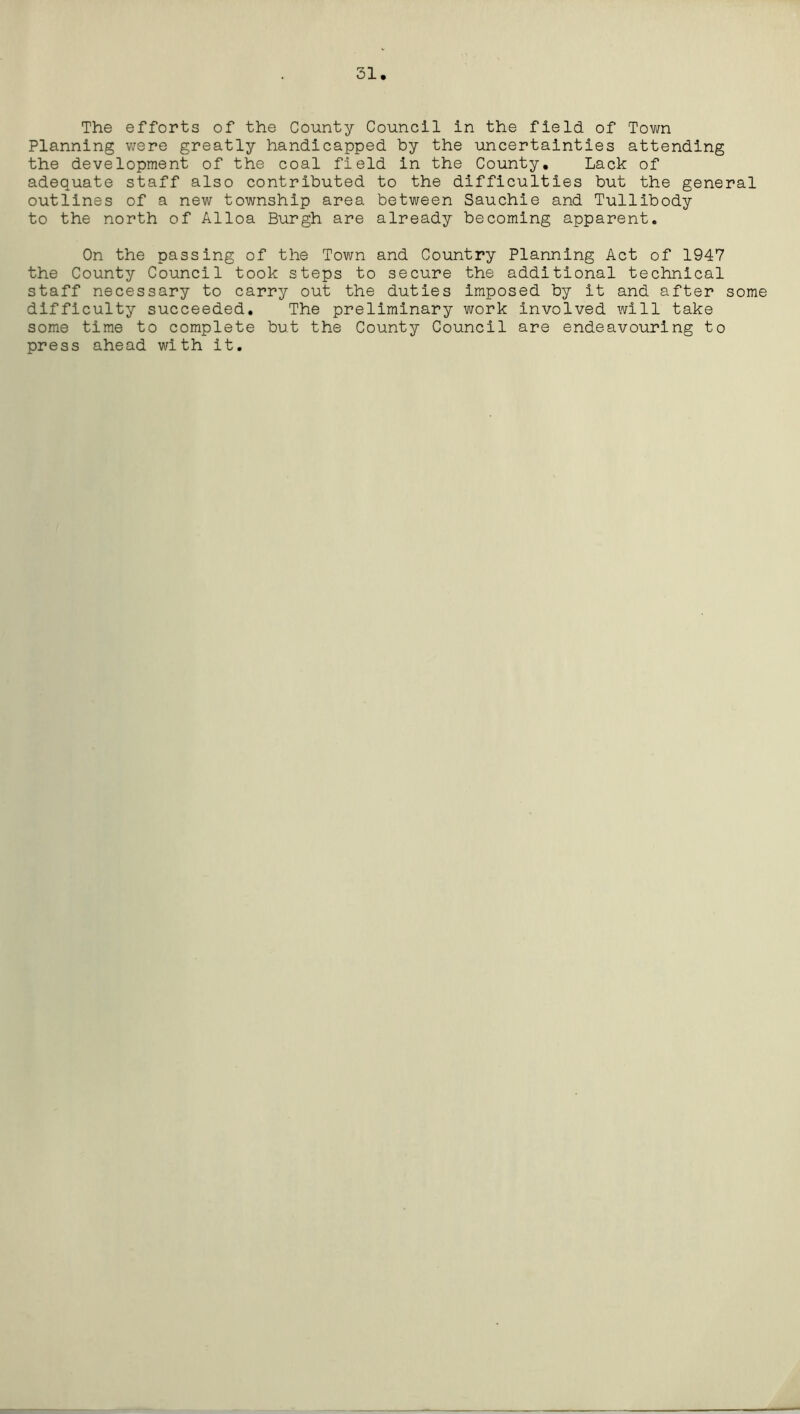 31 The efforts of the County Council in the field of Town Planning were greatly handicapped by the uncertainties attending the development of the coal field in the County. Lack of adequate staff also contributed to the difficulties but the general outlines of a new township area between Sauchie and Tullibody to the north of Alloa Burgh are already becoming apparent. On the passing of the Town and Country Planning Act of 1947 the County Council took steps to secure the additional technical staff necessary to carry out the duties imposed by it and after some difficulty succeeded. The preliminary work involved will take some time to complete but the County Council are endeavouring to press ahead with it.