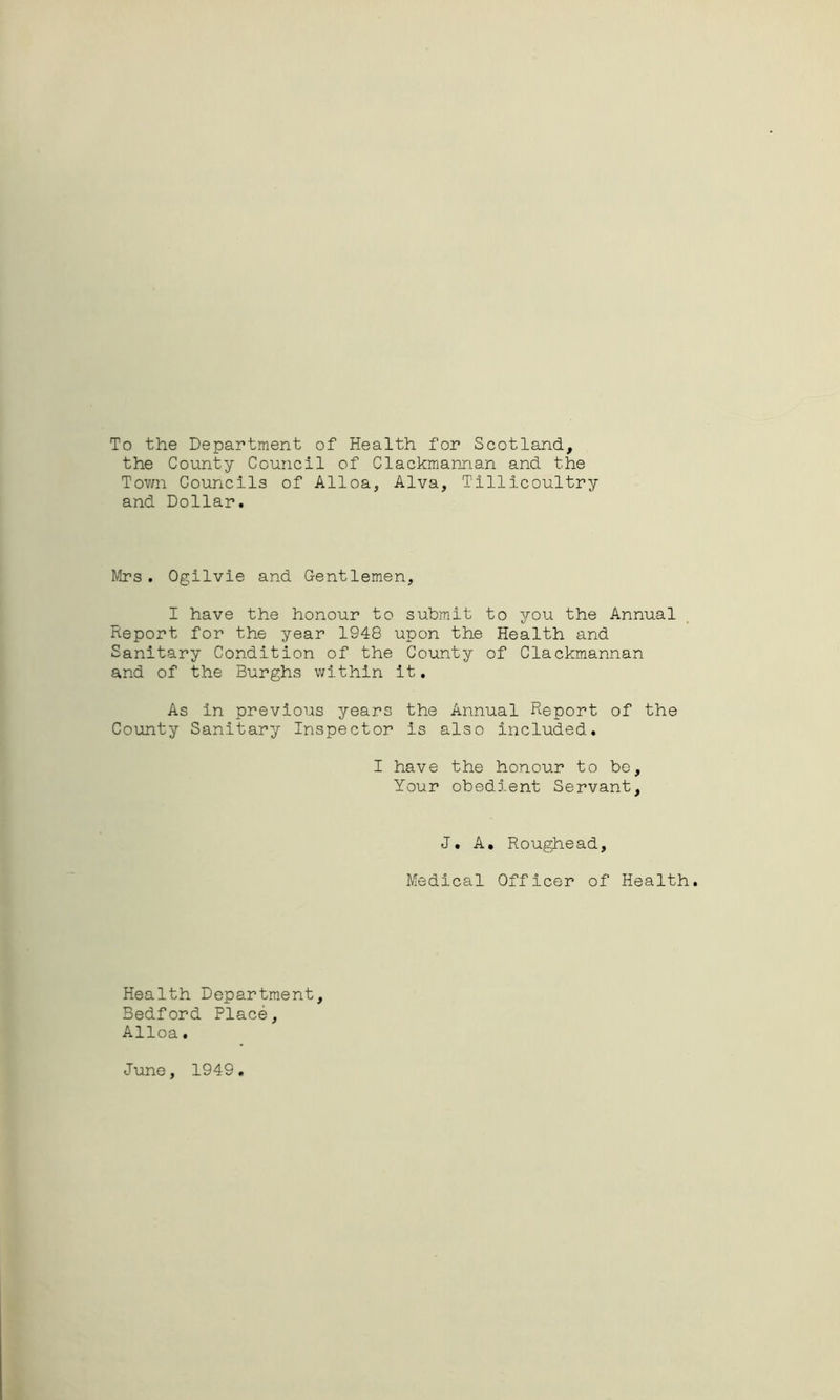 To the Department of Health for Scotland., the County Council of Clackmannan and the Town Councils of Alloa, Alva, Tillicoultry and Dollar. Mrs. Ogilvie and Gentlemen, I have the honour to submit to you the Annual Report for the year 1948 upon the Health and Sanitary Condition of the County of Clackmannan and of the Burghs within it. As in previous years the Annual Report of the County Sanitary Inspector is also included. I have the honour to bo. Your obedient Servant, J. A. Roughead, Medical Officer of Health. Health Department, Bedford Place, Alloa. June, 1949