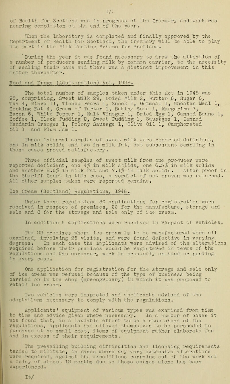17- of Health for Scotland was In progress at the Creamery and work was nearing completion at the end of the year. When the laboratory is completed and finally approved by the Department of Health for Scotland, the Creamery will be able to play its part in the Milk Testing Scheme for Scotland. During the year it was found necessary to draw the attention of a number of producers sending milk by common carrier, to the necessity of sealing their cans and there was a distinct improvement in this matter thereafter. Food and Drugs (Adulteration) Act, 1928. The total number of samples taken under this Act in 1948 was 95, comprising. Sweat Milk 29, Dried Milk 2, Butter 6, Sugar 6, Tea 4, Mince 11, Tinned Pears 1, Snoek 1, Oatmeal 1, Yiheaten Meal 1, Cooking Fat 4, Cream of Tartar 1, Baking Soda 1, Margarine 7, Bacon 6, White Pepper 1, Malt Vinegar 1, Dried Egg 1, Canned Beans 1, Coffee 1, Black Pudding 2, Sweet Pudding 1, Sausages 1, Canned Mandarin Oranges 1, Polony Sausage 1, Olive Oil 1, Camphorated Oil 1 and Plum Jam 1. Three informal samples of sweet milk were reported deficient, one in milk solids and two in milk fat, but subsequent sampling in these cases proved satisfactory. Three official samples of sweet milk from one producer were reported deficient, one 4/ in milk solids, one 6.5/T in milk solids and another 8.6$ in milk fat and 7.l/ in milk solids. After proof in the Sheriff Court in this case, a verdict of not proven was returned. All other samples taken were reported genuine. Ice Cream (Scotland) Regulations, 1948. Under these regulations 30 applications for registration were received in respect of premises, 22 for the manufacture, storage and sale and 8 for the storage and sale only of ice cream. In addition 5 applications were received in respect of vehicles. The 22 premises where ice cream is to be manufactured were all examined, involving 25 visits, and were found defective in varying degrees. In each case the applicants were advised of the alterations required before their premises could be registered in terms of the regulations and the necessary work is presently on hand or pending in every case. One application for registration for the storage and sale only of ice cream was refused because of the type of business being carried on in the shop (greengrocery) in v/hich it was proposed to retail ice cream. Two vehicles were inspected and applicants advised of the adaptations necessary to comply with the regulations. Applicants' equipment of various types was examined from time to time and advice given where necessary. In a number of cases it was f^und that, in a laudable effort to be a step ahead of the regulations, applicants had allowed themselves to be persuaded to purchase at no small cost, items of equipment rather elaborate for and in excess of their requirements. The prevailing building difficulties and licensing requirements tended to militate, in cases where any very extensive alterations were required, a.gainst the expeditious carrying cut of the work and a delay of almost 12 months due to these causes alone has been experienced. It/