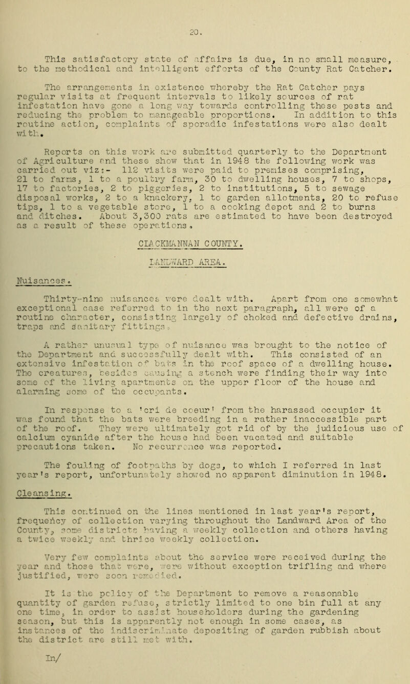 20. This satisfactory state of affairs is due, in no snail measure, to the methodical and intelligent efforts of the County Rat Catcher. The arrangements in existence whereby the Rat Catcher pays regular visits at frequent intervals to likely sources of rat infestation have gone a long way towards controlling these pests and reducing the problem to manageable proportions. In addition to this routine action, complaints of sporadic infestations were also dealt wi tli • Reports on this work are submitted quarterly to the Department of Agriculture and these show that in 1948 the following work was carried out viz;- 112 visits were paid to premises comprising, 21 to farms, 1 to a poultry farm, 30 to dwelling houses, 7 to shops, 17 to factories, 2 to piggeries, 2 to institutions, 5 to sewage disposal works, 2 to a knackery. 1 to garden allotments, 20 to refuse tips, 1 to a vegetable store, 1 to a cooking depot and 2 to burns and ditches. About 3,300 rats are estimated to have been destroyed as a result of these operations 0 CMCKMANNAN COUNTY, LANDWARD AREA. Nuisances . Thirty-nine nuisances were dealt with. Apart from one somewhat exceptional case referred to in the next paragraph, all were of a routine character, consisting largely of choked and defective drains, traps and sanitary fittings c. A rather unusual type of nuisance was brought to the notice of the Department and successfully dealt with. This consisted of an extensive infestation of bats in the roof space of a dwelling house. The creatures, besides causing a stench were finding their way into some of the living apartments on the upper floor of the house and alarming some of the occupants. In response to a ’cri de cceur’ from the harassed occupier it was found that the bats were breeding in a rather inaccessible part of the roof. They were ultimately got rid of by the judicious use of calcium cyanide after the house had been vacated and suitable precautions taken. No recurrence was reported. The fouling of footpaths by dogs, to which I referred in last year’s report, unfortunately showed no apparent diminution in 1948. Cleansing. This continued on the lines mentioned in last year’s report, frequenc:/' of collection varying throughout the Landward Area of the County, some districts having a weekly collection and others having a twice weekly and thrlce weekly collection. Very few complaints about the service were received during the year and those that were, were without exception trifling and where justified, were soon remedied. It is the policy of the Department to remove a reasonable quantity of garden refuse, strictly limited to one bin full at any one time, in order to assist householders during the gardening season, but this is apparently not enough in some cases, as instances of the indiscriminate depositing of garden rubbish about the district are still met with. In/