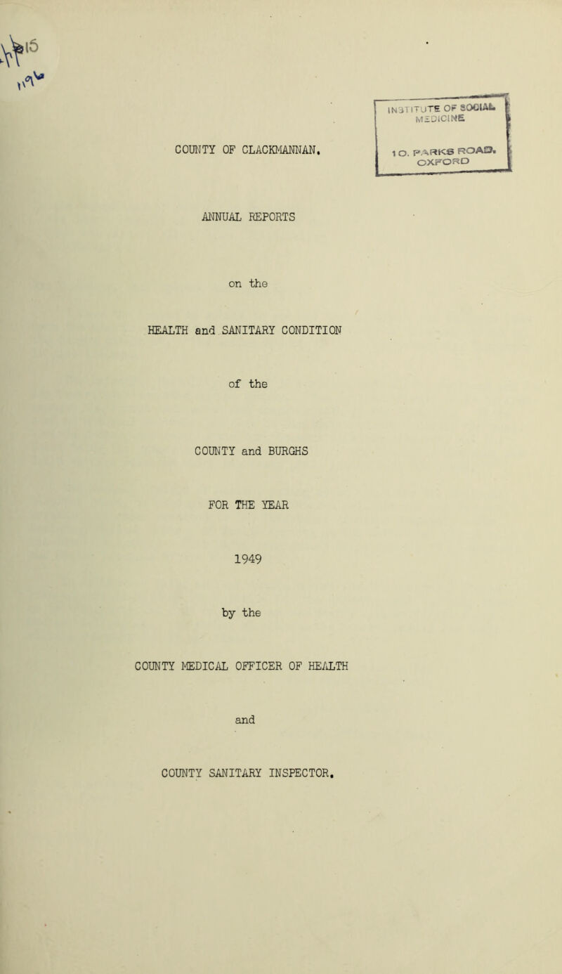 COUNTY OF CLACKMANNAN, INSTITUTE OF SOCIAL medicine 1 O. PARKS ROAD. OXFORD ANNUAL REPORTS on the HEALTH and SANITARY CONDITION of the COUNTY and BURGHS FOR THE YEAR 1949 by the COUNTY MEDICAL OFFICER OF HEALTH and COUNTY SANITARY INSPECTOR