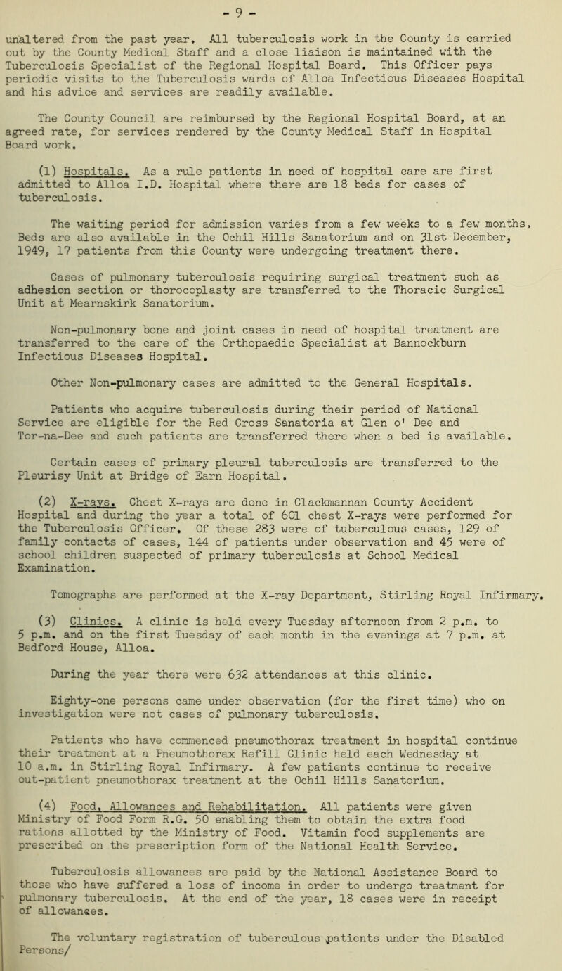 unaltered, from the past year. All tuberculosis work in the County is carried out by the County Medical Staff and a close liaison is maintained, with the Tuberculosis Specialist of the Regional Hospital Board. This Officer pays periodic visits to the Tuberculosis wards of Alloa Infectious Diseases Hospital and his advice and services are readily available. The County Council are reimbursed by the Regional Hospital Board, at an agreed rate, for services rendered by the County Medical Staff in Hospital Board work. (1) Hospitals. As a rule patients in need of hospital care are first admitted to Alloa I.D. Hospital where there are 18 beds for cases of tuberculosis. The waiting period for admission varies from a few weeks to a few months, Beds are also available in the Ochil Hills Sanatorium and on 31st December, 1949, 17 patients from this County were undergoing treatment there. Cases of pulmonary tuberculosis requiring surgical treatment such as adhesion section or thorocoplasty are transferred to the Thoracic Surgical Unit at Mearnskirk Sanatorium. Non-pulmonary bone and joint cases in need of hospital treatment are transferred to the care of the Orthopaedic Specialist at Bannockburn Infectious Diseases Hospital. Other Non-pulmonary cases are admitted to the General Hospitals. Patients who acquire tuberculosis during their period of National Service are eligible for the Red Cross Sanatoria at Glen o' Dee and Tor-na-Dee and such patients are transferred there when a bed is available. Certain cases of primary pleural tuberculosis are transferred to the Pleurisy Unit at Bridge of Earn Hospital. (2) X-rays. Chest X-rays are done in Clackmannan County Accident Hospital and during the year a total of 601 chest X-rays were performed for the Tuberculosis Officer. Of these 283 were of tuberculous cases, 129 of family contacts of cases, 144 of patients under observation and 45 were of school children suspected of primary tuberculosis at School Medical Examination. Tomographs are performed at the X-ray Department, Stirling Royal Infirmary. (3) Clinics. A clinic is held every Tuesday afternoon from 2 p.m. to 5 p.m. and on the first Tuesday of each month in the evenings at 7 p.m. at Bedford House, Alloa. During the year there were 632 attendances at this clinic. Eighty-one persons came under observation (for the first time) who on investigation were not cases of pulmonary tuberculosis. Patients who have commenced pneumothorax treatment in hospital continue their treatment at a Pneumothorax Refill Clinic held each Wednesday at 10 a.m. in Stirling Royal Infirmary. A few patients continue to receive out-patient pneumothorax treatment at the Ochil Hills Sanatorium. (4) Food. Allowances and Rehabilitation. All patients were given Ministry of Food Form R.G. 50 enabling them to obtain the extra food rations allotted by the Ministry of Food. Vitamin food supplements are prescribed on the prescription form of the National Health Service. Tuberculosis allowances are paid by the National Assistance Board to those who have suffered a loss of income in order to undergo treatment for pulmonary tuberculosis. At the end of the year, 18 cases were in receipt of allowances. The voluntary registration of tuberculous patients under the Disabled Persons/