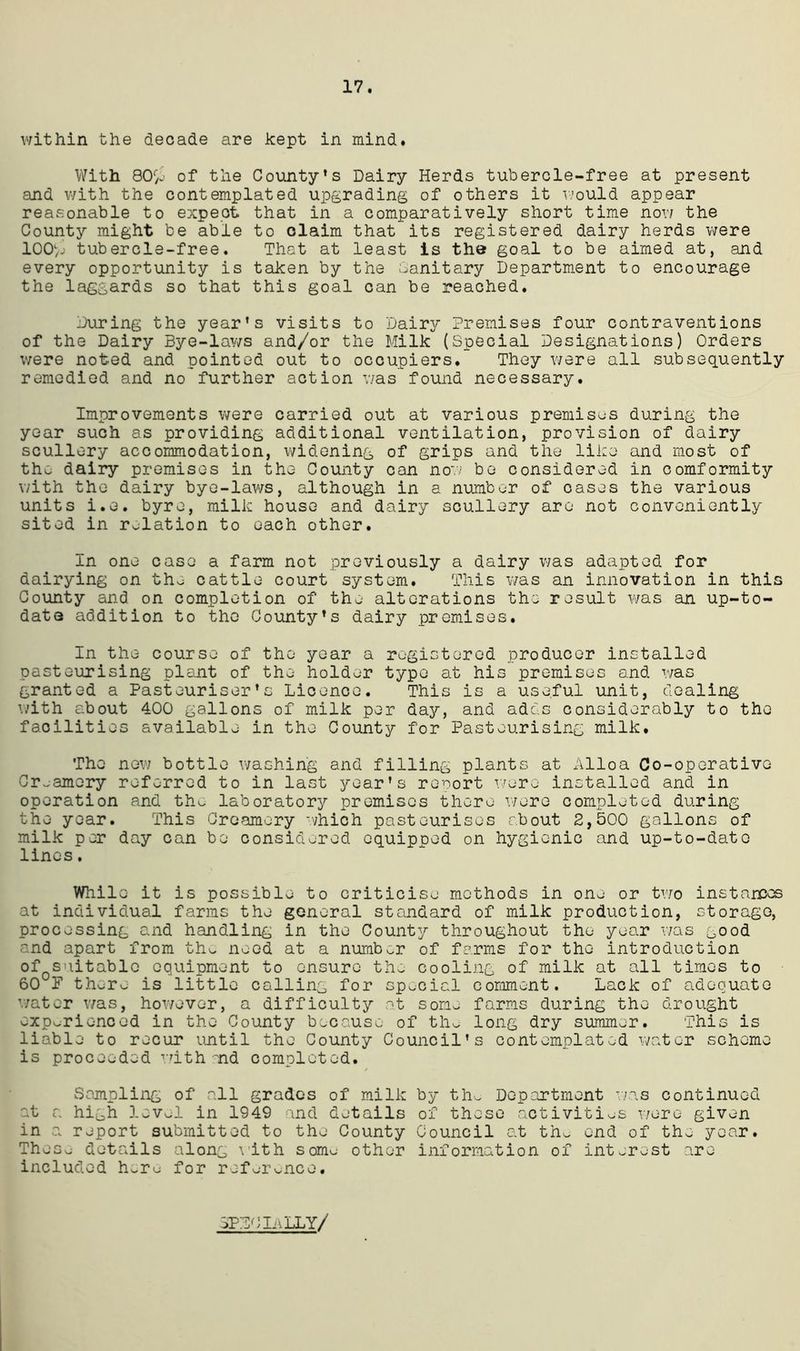 17. within the decade are kept in mind. With 80/- of the County’s Dairy Herds tubercle-free at present and with the contemplated upgrading of others it would appear reasonable to expect that in a comparatively short time now the County might be able to claim that its registered dairy herds were 100%' tubercle-free. That at least is the goal to be aimed at, and every opportunity is taken by the Sanitary Department to encourage the laggards so that this goal can be reached. During the year’s visits to Dairy Premises four contraventions of the Dairy Bye-laws and/or the Milk (Special Designations) Orders were noted and pointed out to occupiers. They were all subsequently remedied and no further action was found necessary. Improvements were carried out at various premises during the year such as providing additional ventilation, provision of dairy scullery accommodation, widening of grips and the like and most of the dairy premises in the County can now be considered in comformity with the dairy bye-laws, although in a number of oases the various units i.e. byre, milk house and dairy scullery are not conveniently sited in relation to each other. In one case a farm not previously a dairy was adapted for dairying on the cattle court system. This was an innovation in this County and on completion of the alterations the result was an up-to- date addition to the County’s dairy premises. In the course of the year a registered producer installed pasteurising plant of the holder typo at his premises and was granted a Pasteuriser’s Licence. This is a useful unit, dealing with about 400 gallons of milk per day, and adds considerably to the facilities available in the County for Pasteurising milk. The now bottle washing and filling plants at Alloa Co-operative Creamery referred to in last year’s report were installed and in operation and tho- laboratory premises there wore completed during the year. This Creamery which pasteurises about 2,500 gallons of milk per day can be considered equipped on hygienic and up-to-date lines. While it is possible to criticise methods in one or two instances at individual farms the general standard of milk production, storage, processing and handling in the County throughout the year was good and apart from the need at a number of farms for the introduction of suitable equipment to ensure the cooling of milk at all times to 60 F there is little calling for special comment. Lack of adequate water was, however, a difficulty at some farms during the drought experienced in the County because of the long dry summer. This is liable to recur until the County Council’s contemplated water scheme is proceeded with and completed. Sampling of all grades of milk by the Department was continued at a high level in 1949 and details of these activities were given in a report submitted to the County Council at the end of the year. These details along with some other information of interest are included h.ru for reference. SPDCIivLLY/