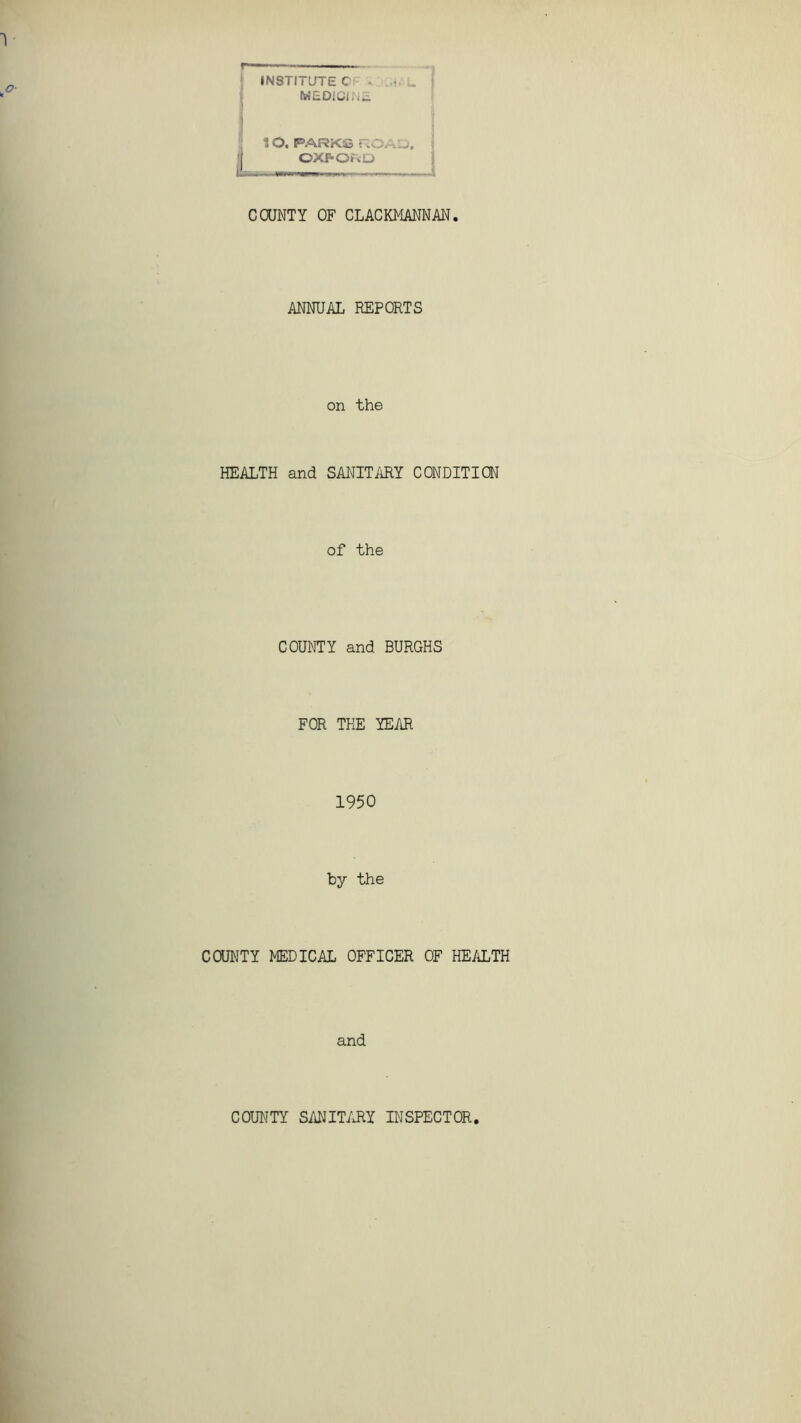 1 INSTITUTE C ... .. MEDICINE 10, PARKS ROAD, I OXFORD L, r—», „ i COUNTY OF CLACKMANNAN. ANNUAL REPORTS on the HEALTH and SANITARY CONDITION of the COUNTY and BURGHS FOR THE YEAR 1950 by the COUNTY MEDICAL OFFICER OF HEALTH and COUNTY SANITARY INSPECTOR