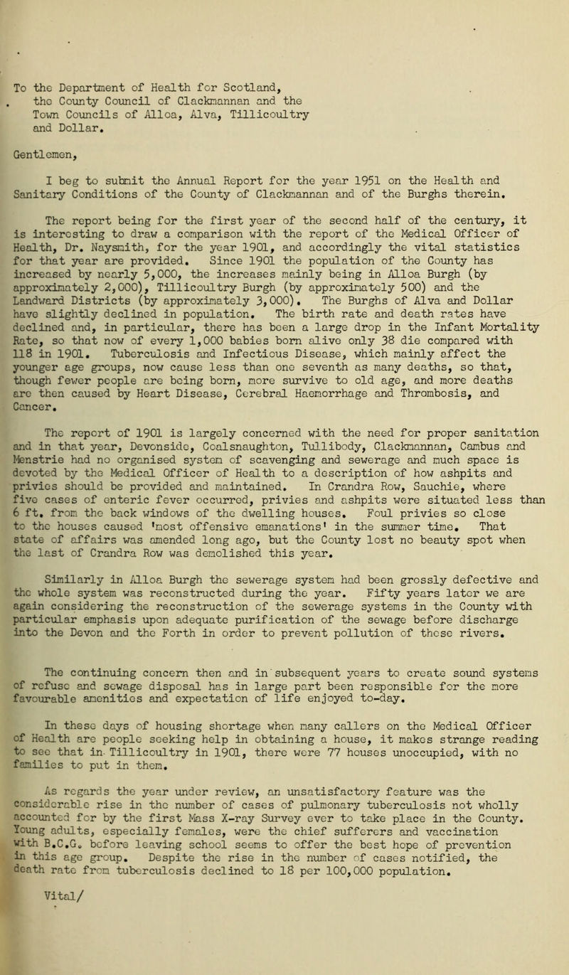 To the Department of Health for Scotland, the County Council of Clackmannan and the Town Councils of Alloa, Alva, Tillicoultry and Dollar. Gentlemen, I beg to submit the Annual Report for the year 1951 on the Health and Sanitary Conditions of the County of Clackmannan and of the Burghs therein. The report being for the first year of the second half of the century, it is interesting to draw a comparison with the report of the Medical Officer of Health, Dr. Naysnith, for the year 1901, and accordingly the vital statistics for that year are provided. Since 1901 the population of the County has increased by nearly 5,000, the increases mainly being in Alloa Burgh (by approximately 2,000), Tillicoultry Burgh (by approximately 500) and the Landward Districts (by approximately 3,000), The Burghs of Alva and Dollar have slightly declined in population. The birth rate and death rates have declined and, in particular, there has been a large drop in the Infant Mortality Rate, so that now of every 1,000 babies bom alive only 38 die compared with 118 in 1901. Tuberculosis and Infectious Disease, which mainly affect the younger age groups, now cause less than one seventh as many deaths, so that, though fewer people are being bom, more survive to old age, and more deaths are then caused by Heart Disease, Cerebral Haemorrhage and Thrombosis, and Cancer. The report of 1901 is largely concerned with the need for proper sanitation and in that year, Devonside, Coalsnaughton, Tullibody, Clackmannan, Cambus and Menstrie had no organised system of scavenging and sewerage and much space is devoted by the Medical Officer of Health to a description of how ashpits and privies should be provided and maintained. In Crandra Row, Sauchie, where five cases of enteric fever occurred, privies and ashpits were situated less than 6 ft. from the back windows of the dwelling houses. Foul privies so close to the houses caused ’most offensive emanations’ in the summer time. That state of affairs was amended long ago, but the County lost no beauty spot when the last of Crandra Row was demolished this year. Similarly in Alloa Burgh the sewerage system had been grossly defective and the whole system was reconstrueted during the year. Fifty years later we are again considering the reconstruction of the sewerage systems in the County with particular emphasis upon adequate purification of the sewage before discharge into the Devon and the Forth in order to prevent pollution of these rivers. The continuing concern then and in'subsequent years to create sound systems of refuse and sewage disposal has in large part been responsible for the more favourable amenities and expectation of life enjoyed to-day. In these days of housing shortage when many callers on the Medical Officer of Health are people seeking help in obtaining a house, it makes strange reading to see that in- Tillicoultry in 1901, there were 77 houses unoccupied, with no families to put in them. As regards the year under review, an unsatisfactory feature was the considerable rise in the number of cases of pulmonary tuberculosis not wholly accounted for by the first Mass X-ray Survey ever to take place in the County. Young adults, especially females, were the chief sufferers and vaccination with B.C.G. before leaving school seems to offer the best hope of prevention in this age group. Despite the rise in the number of cases notified, the death rate from tuberculosis declined to IS per 100,000 population. Vital/