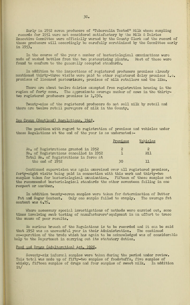 Qr> Jo 0 Early in 1952 scvon producers of Tuberculin Tested Mlk whoso sampling records for 1951 wore not considered satisfactory by the Milk & Dairies Executive Committee were officially warned 1:^ the County Clerk and the record of those producers will accordingly bo carefully scrutinised bj?- the Committee early in 1953. In the course of the year a number of bacteriological examinations wore made of washed bottles from the two pasteurising plants. Most of those wore found to conform to the generally accepted standards. In addition to the inspections of registered producers premises already mentioned thirty-throe visits wore paid to other registered dairy promises i.c, promises of licensed pasteurisers, promises of milk retailors and the like. There a,ro about twelve dairies exempted from registration housing in the region of forty cows. The approximate average number of cows in the thirty- two registered producers promises is 1,230, Twenty-nine of the registered producers do not sell milk by retail and there are twelve retail purveyors of milk in the County, Ice Cream (Scotland) Regulations, 1948, The position with regard to registration of premises and vehicles under these Regulations at the end of the year is as undornotods- Promisos Vehicles iJo, of Registrations granted in 1952 No, of Registrations cancelled in 1952 Total No. of Registrations in force at the end of 1952 2 2 1 Nil 30 11 Continued supervision was again exorcised over all registered premises, forty-eight visits being paid in connection with this v/ork and thirty-two samples taken for bacteriological examination. Fifteen of these samples met the recommended bacteriological standards the other seventeen failing in one respect or another. In addition twenty-seven samples- v;ore taken for determination of Butter Fat and Sugar Content, Only one sample failed to comply. The average fat content was 6,7/o, Where necessary special investigations of methods wore carried out, some times involving swab testing of manufacturers‘equipment in an effort to trace the cause of poor results. No serious broach of the Regulations is to be recorded and it can be said that 1952 \;as an uneventful year in their Administration, The continued co-operation of the trade which has again to bo acknov/lodged was of considerable help to the Department in carrying out its statutory duties. Food and Drugs (Adulteration) Act, 1928. Seventy-six informc.l samples were taken during the period under review, Tliis totr.l was made up of fifty-two samples of foodstuffs, five samples of whisl<y, fifteen samples of dmigs and four samples of sweet milk. In addition it/