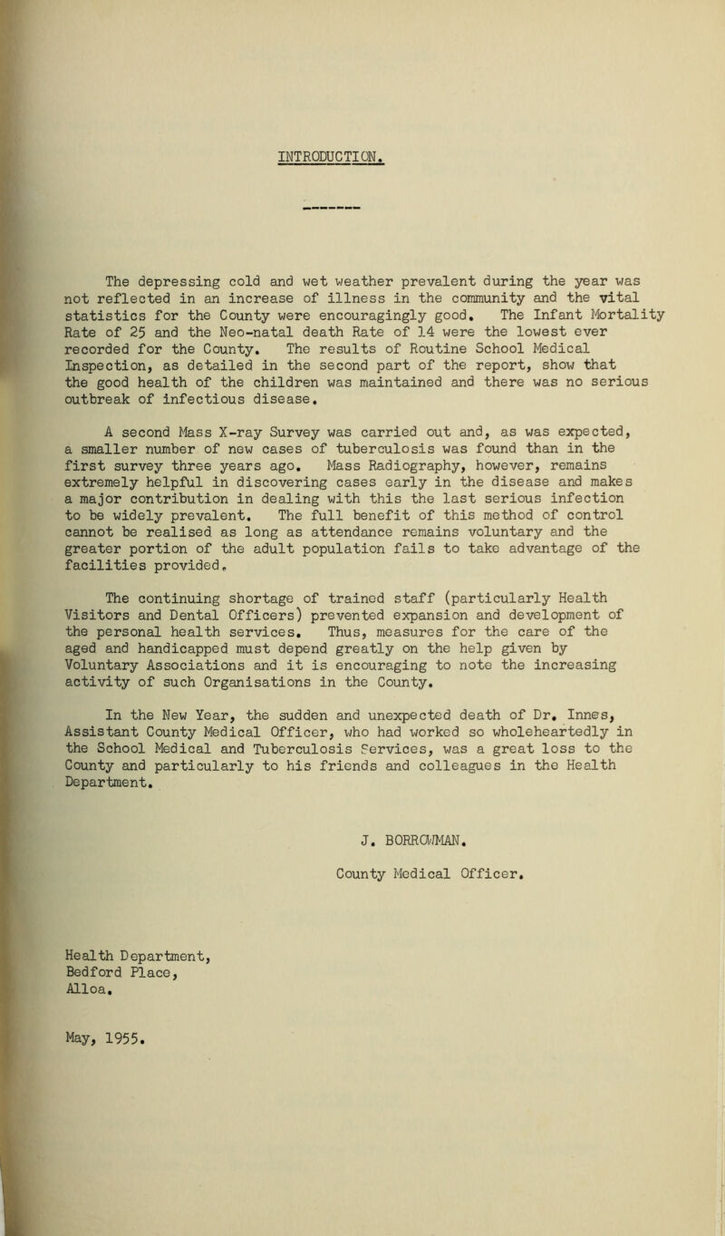 INTRODUCTION. The depressing cold and wet weather prevalent during the year was not reflected in an increase of illness in the community and the vital statistics for the County were encouragingly good. The Infant Mortality Rate of 25 and the Neo-natal death Rate of 14 were the lowest ever recorded for the County. The results of Routine School Medical Inspection, as detailed in the second part of the report, show that the good health of the children was maintained and there was no serious outbreak of infectious disease. A second Mass X-ray Survey was carried out and, as was expected, a smaller number of new cases of tuberculosis was found than in the first survey three years ago. Mass Radiography, however, remains extremely helpful in discovering cases early in the disease and makes a major contribution in dealing with this the last serious infection to be widely prevalent. The full benefit of this method of control cannot be realised as long as attendance remains voluntary and the greater portion of the adult population fails to take advantage of the facilities provided. The continuing shortage of trained staff (particularly Health Visitors and Dental Officers) prevented expansion and development of the personal health services. Thus, measures for the care of the aged and handicapped must depend greatly on the help given by Voluntary Associations and it is encouraging to note the increasing activity of such Organisations in the County. In the New Year, the sudden and unexpected death of Dr. Innes, Assistant County Medical Officer, who had worked so wholeheartedly in the School Medical and Tuberculosis Services, was a great loss to the County and particularly to his friends and colleagues in the Health Department. J. BORROWMAN. County Medical Officer. Health Department, Bedford Place, Alloa. May, 1955