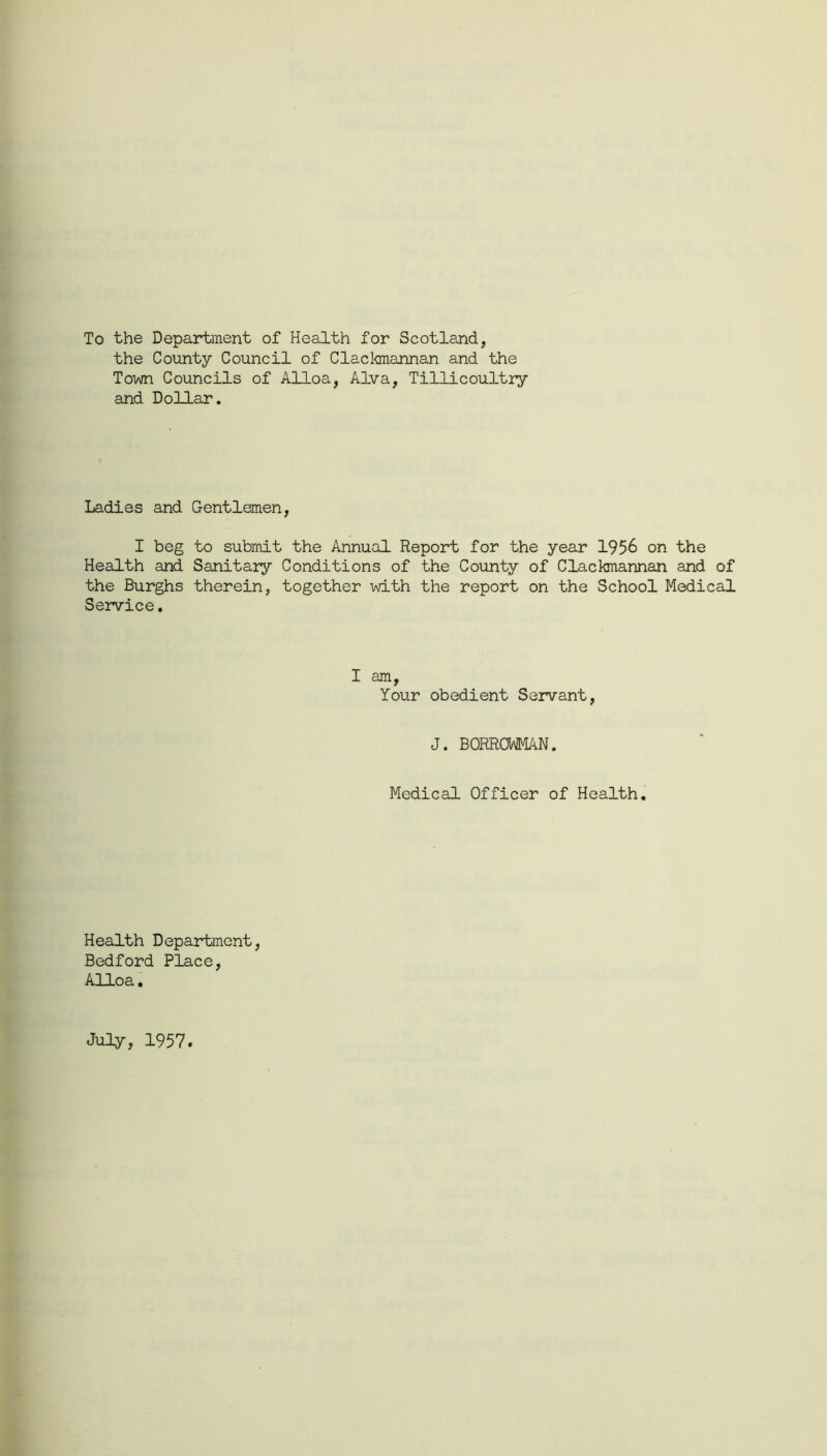 To the Department of Health for Scotland, the County Council of Clackmannan and the Town Councils of Alloa, Alva, Tillicoultry and Dollar. Ladies and Gentlemen, I beg to submit the Annual Report for the year 1956 on the Health and Sanitary Conditions of the County of Clackmannan and of the Burghs therein, together with the report on the School Medical Service. I am, Your obedient Servant, J. BORROWMAN. Medical Officer of Health. Health Department, Bedford Place, Alloa. July, 1957.