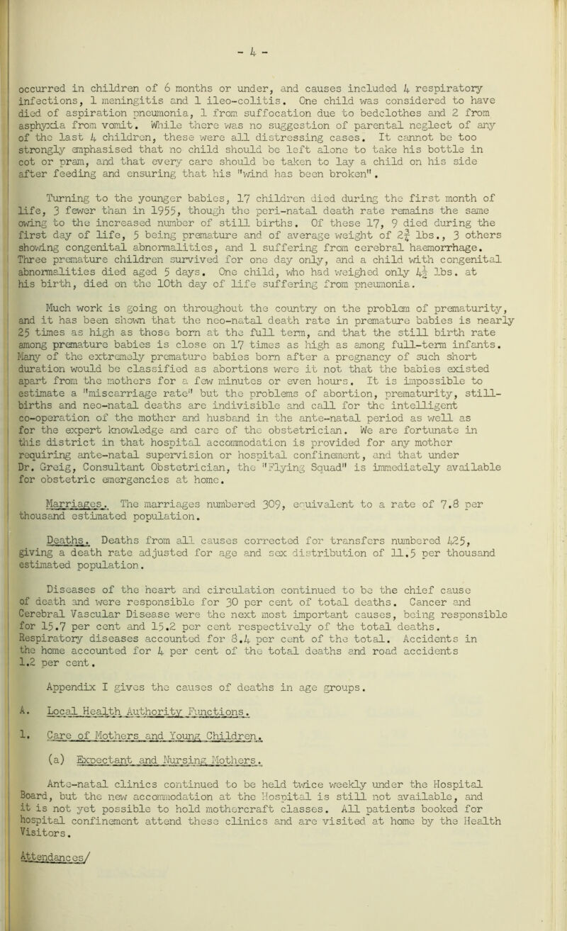 occurred in children of 6 months or under, and causes included 4 respiratory infections, 1 meningitis and 1 ileo-colitis. One child was considered to have died of aspiration pneumonia, 1 from suffocation due to bedclothes and 2 from asphyxia from vomit. While there was no suggestion of parental neglect of any of the last 4 children, these were all distressing cases. It cannot be too strongly emphasised that no child should be left alone to take his bottle in cot or pram, and that every care should be taken to lay a child on his side after feeding and ensuring that his wind has been broken. Turning to the younger babies, 17 children died during the first month of life, 3 fewer than in 1955, though the peri-natal death rate remains the same owing to the increased number of still births. Of these 17, 9 died during the first day of life, 5 being premature and of average weight of 2f lbs., 3 others showing congenital abnormalities, and 1 suffering from cerebral haemorrhage. Three premature children survived for one day only, and a child with congenital abnormalities died aged 5 days. One child, who had weighed only 4§ lbs. at his birth, died on the 10th day of life suffering from pneumonia. Much work is going on throughout the country on the problem of prematurity, and it has been shown that the neo-natal death rate in premature babies is nearly 25 times as high as those born at the full term, and that the still birth rate among premature babies is close on 17 times as high as among full-term infants. Many of the extremely premature babies born after a pregnancy of such short duration would be classified as abortions were it not that the babies existed apart from the mothers for a few minutes or even hours. It is impossible to estimate a miscarriage rate but the problems of abortion, prematurity, still- births and neo-natal deaths are indivisible and call for the intelligent co-operation of the mother and husband in the ante-natal period as well as for the expert knowledge and care of the obstetrician. We are fortunate in this district in that hospital accommodation is provided for any mother requiring ante-natal supervision or hospital confinement, and that under Dr. Greig, Consultant Obstetrician, the Flying Squad is immediately available for obstetric emergencies at home. Marriages. The marriages numbered 309, eouivalent to a rate of 7.8 per thousand estimated population. Deaths. Deaths from all causes corrected for transfers numbered 425, giving a death rate adjusted for age and sex distribution of 11.5 per thousand estimated population. Diseases of the heart and circulation continued to bo the chief cause of death and were responsible for 30 per cent of total deaths. Cancer and Cerebral Vascular Disease were the next most important causes, being responsible for 15.7 per cent and 15.2 per cent respectively of the total deaths. Respiratory diseases accounted for 8.4 per cent of the total. Accidents in the home accounted for 4 per cent of the total deaths and road accidents 1.2 per cent. Appendix I gives the causes of deaths in age groups. A. Local Health Authority Functions. 1 • Care of Mothers and Young Children. (a) Expectant and Nursing Mothers. Ante-natal clinics continued to be held twice weekly under the Hospital Board, but the new accommodation at the Hospital is still not available, and it is not yet possible to hold mothercraft classes. All patients booked for hospital confinement attend these clinics and are visited at home by the Health Visitors. Attendances/