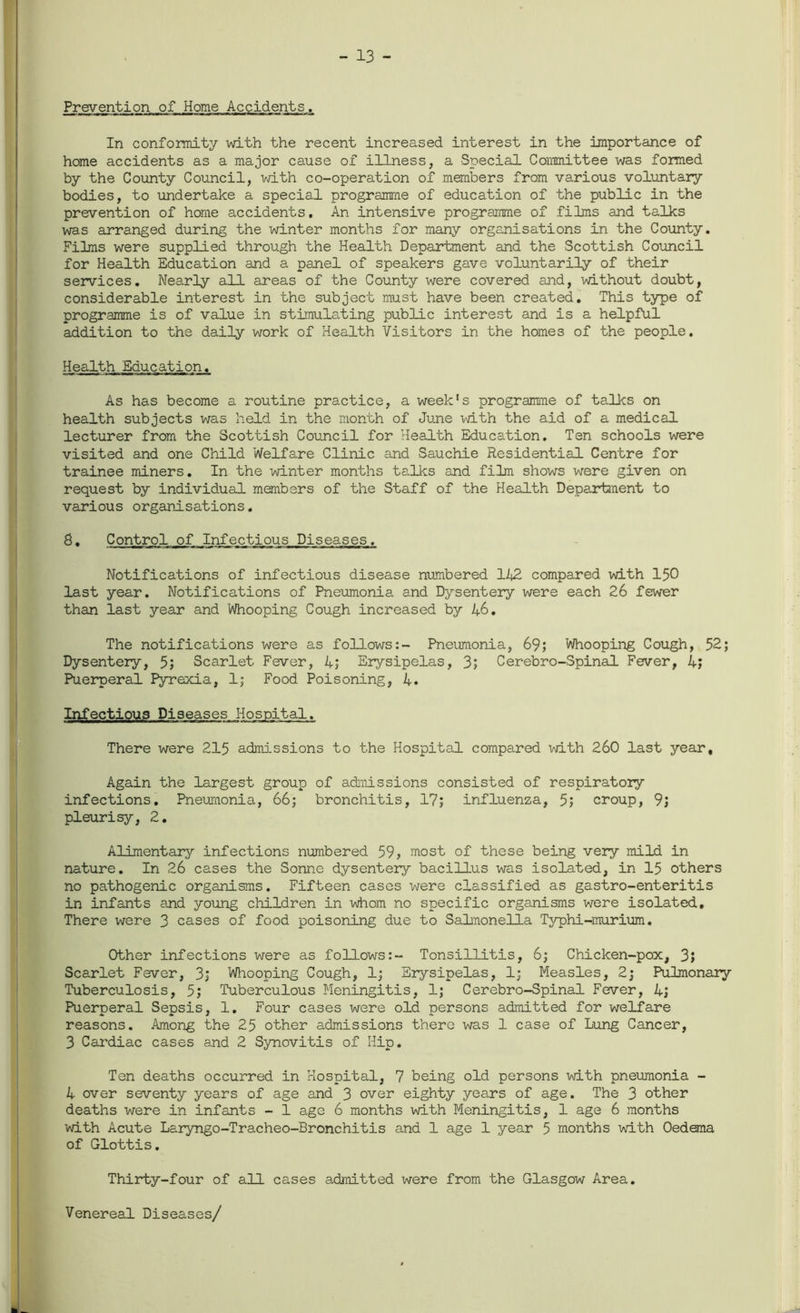 - 13 - Prevention of Home Accidents. In conformity with the recent increased interest in the importance of home accidents as a major cause of illness, a Special Committee was formed by the County Council, with co-operation of members from various voluntary bodies, to undertake a special programme of education of the public in the prevention of home accidents. An intensive programme of films and talks was arranged during the winter months for many organisations in the County. Films were supplied through the Health Department and the Scottish Council for Health Education and a panel of speakers gave voluntarily of their services. Nearly all areas of the County were covered and, without doubt, considerable interest in the subject must have been created. This type of programme is of value in stimulating public interest and is a helpful addition to the daily work of Health Visitors in the homes of the people. Health Education. As has become a routine practice, a week’s programme of talks on health subjects was held in the month of June with the aid of a medical lecturer from the Scottish Council for Health Education. Ten schools were visited and one Child Welfare Clinic and Sauchie Residential Centre for trainee miners. In the winter months talks and film shows were given on request by individual members of the Staff of the Health Department to various organisations. 8. Control of Infectious Diseases. Notifications of infectious disease numbered 142 compared with 150 last year. Notifications of Pneumonia and Dysentery were each 26 fewer than last year and Whooping Cough increased by 46. The notifications were as follows:- Pneumonia, 69; Whooping Cough, 52; Dysentery, 5; Scarlet Fever, 4; Erysipelas, 3; Cerebro-Spinal Fever, 4; Puerperal Pyrexia, 1; Food Poisoning, 4. Infectious Diseases Hospital. There were 215 admissions to the Hospital compared with 260 last year. Again the largest group of admissions consisted of respiratory infections. Pneumonia, 66; bronchitis, 17; influenza, 5; croup, 9; pleurisy, 2. Alimentary infections numbered 59, most of these being very mild in nature. In 26 cases the Sonne dysentery bacillus was isolated, in 15 others no pathogenic organisms. Fifteen cases were classified as gastro-enteritis in infants and young children in whom no specific organisms were isolated. There were 3 cases of food poisoning due to Salmonella Typhi-murium. Other infections were as follows:- Tonsillitis, 6; Chicken-pox, 3; Scarlet Fever, 3; Whooping Cough, 1; Erysipelas, 1; Measles, 2; Pulmonary Tuberculosis, 5; Tuberculous Meningitis, 1; Cerebro-Spinal Fever, 4; Puerperal Sepsis, 1. Four cases were old persons admitted for welfare reasons. Among the 25 other admissions there was 1 case of Lung Cancer, 3 Cardiac cases and 2 Synovitis of Hip. Ten deaths occurred in Hospital, 7 being old persons with pneumonia - 4 over seventy years of age and 3 over eighty years of age. The 3 other deaths were in infants - 1 age 6 months with Meningitis, 1 age 6 months with Acute Laryngo-Tracheo-Bronchitis and 1 age 1 year 5 months with Oedema of Glottis. Thirty-four of all cases admitted were from the Glasgow Area. Venereal Diseases/