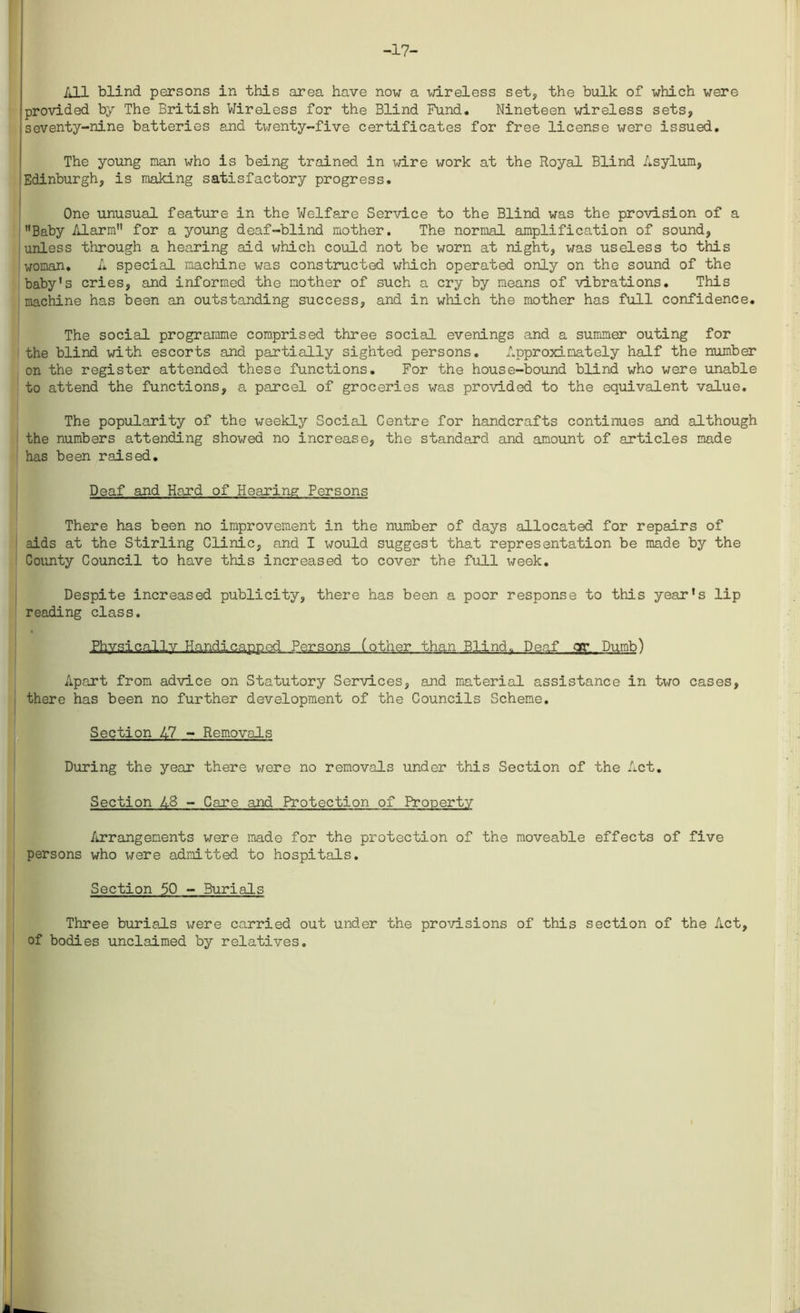 -17- All blind persons in this area have now a wireless set, the bulk of which were provided by The British Wireless for the Blind Fund. Nineteen wireless sets, seventy-nine batteries and twenty-five certificates for free license were issued. The young nan who is being trained in wire work at the Royal Blind Asylum, Edinburgh, is making satisfactory progress. One unusual feature in the Welfare Service to the Blind was the provision of a Baby Alarm for a young deaf-blind mother. The normal amplification of sound, unless through a hearing aid which could not be worn at night, was useless to this woman. A special machine was constructed which operated only on the sound of the baby’s cries, and informed the mother of such a cry by means of vibrations. This machine has been an outstanding success, and in which the mother has full confidence. The social programme comprised three social evenings and a summer outing for the blind with escorts and partially sighted persons. Approximately half the number on the register attended these functions. For the house-bound blind who were unable to attend the functions, a parcel of groceries was provided to the equivalent value. The popularity of the weekly Social Centre for handcrafts continues and although the numbers attending showed no increase, the standard and amount of articles made has been raised. Deaf and Hard of Hearing Persons There has been no improvement in the number of days allocated for repairs of aids at the Stirling Clinic, and I x^ould suggest that representation be made by the County Council to have this increased to cover the full week. Despite increased publicity, there has been a poor response to this year’s lip reading class. Physically Handicapped Persons (other than Blind, Deaf qr. Dumb) Apart from advice on Statutory Services, and material assistance in two cases, there has been no further development of the Councils Scheme. Section 47 - Removals During the year there were no removals under this Section of the Act. Section A8 - Care and Protection of Property Arrangements were made for the protection of the moveable effects of five persons who \^ere admitted to hospitals. Section 50 - Burials Three burials were carried out under the provisions of this section of the Act, of bodies unclaimed by relatives.