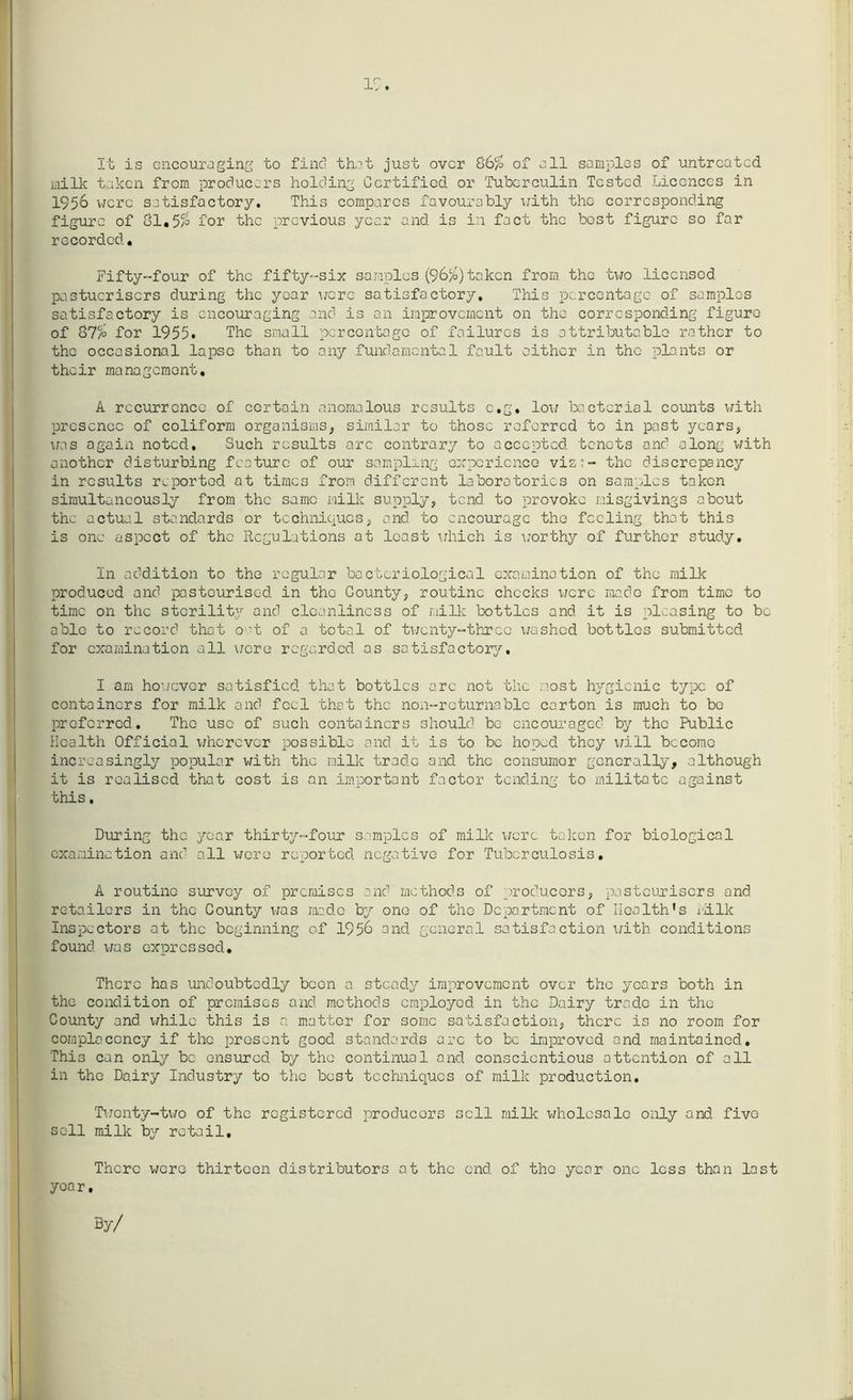 19. It is encouraging to fine! that just over 86% of all samples of untreated milk taken from producers holding Certified or Tuberculin Tested Licences in 1956 were satisfactory. This compares favourably \;ith the corresponding figure of 81.5% for the previous year and is in fact the best figure so for recorded. Fifty-four of the fifty-six samples (96%)token from the two licensed pastucriscrs during the year were satisfactory. This percentage of samples satisfactory is encouraging and is an improvement on the corresponding figure of 87% for 1955. The small percentage of failures is attributable rather to the occasional lapse than to any fundamental fault either in the plants or their management, A recurrence of certain anomalous results c.g. low bacterial counts with presence of coliform organisms, similar to those referred to in post years, was again noted. Such results arc contrary to accepted, tenets and along with another disturbing feature of our sampling experience viz:- the discrepancy in results reported at times from different laboratories on samples taken simultaneously from the same milk supply, tend to provoke misgivings about the actual standards or techniques, and to encourage the feeling that this is one aspect of the Regulations at least which is worthy of further study. In addition to the regular bacteriological examination of the milk produced and pasteurised in the County, routine checks were made from time to time on the sterility and cleanliness of milk bottles and it is pleasing to be able to record that o;’t of a total of twenty-three washed bottles submitted for examination all were regarded as satisfactory. I am however satisfied that bottles arc not the most hygienic type of containers for milk and feel that the non-returnable carton is much to be preferred. The use of such containers should be encouraged by the Public Health Official wherever possible and it is to be hoped they will become increasingly popular with the milk trade and the consumor generally, although it is realised that cost is an important factor tending to militate against this, During the year thirty-four' samples of milk were taken for biological examination and all were reported negative for Tuberculosis. A routine survey of premises and methods of producers, pasteurisers and retailers in the County was made by one of the Department of Health’s ralk Inspectors at the beginning of 1956 and general satisfaction with conditions found, was expressed. There has undoubtedly been a steady improvement over the years both in the condition of premises and methods employed in the Dairy trade in the County and while this is a matter for some satisfaction, there is no room for complacency if the present good standards arc to be improved and maintained. This can only be ensured by the continual and conscientious attention of all in the Dairy Industry to the best techniques of milk production. Twenty-two of the registered producers sell milk wholesale only and five sell milk by retail. There were thirteen distributors at the end of the year one less than last yoar. By/