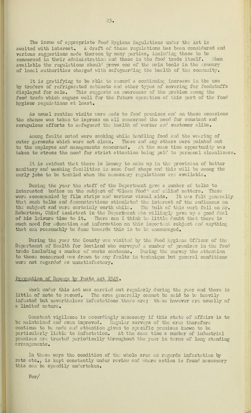 23 The issue of appropriate Food Hygiene Regulations under the Act is awaited with interest. A draft of these regulations has been considered and various suggestions made thereon by many parties, including those to be concerned in their administration and those in the food trade itself. i/hen available the regulations should prove one of the main tools in the armoury of local authorities charged with safeguarding the health of the community. It is gratifying to bo able to record a continuing increase in the use by traders of refrigerated cabinets and other types of covering for foodstuffs displayed for sale. This suggests an awareness of the problem among the food trade which augurs well for the future operation of this part of the food hygiene regulations at least. As usual routine visits were made to food premises and on these occasions the chance was taken to impress on all concerned the need for constant and scrupulous efforts to safeguard the health of worker and customer alike. Among faults noted were smoking while handling food and the wearing of outer garments which were not clean. These and any others were pointed out to the employee and managements concerned. At the same time opportunity was taken to stress the need for strict attention being paid to personal cleanliness. It is evident that there is leeway to make up in the provision of better sanitary and washing facilities in some food shops and this will be among the early jobs to be tackled whe-n the necessary regulations are available. During the year the staff of tho Department gave a number of talks to interested bodies on the .subject of ‘‘Clean Food11 and allied matters. These were accompanied by film strips and various visual aids. It was felt generally that such talks and demonstrations stimulated the interest of the audiences on the subject and wore certainly worth while. The bulk of this work fell on Mr, Robertson, Chief Assistant in the Department who willingly gave up a good deal of his leisure time to it. There can I think be little doubt that there is much need for education and information on this important subject and anything that can reasonably be done towards this is to be encouraged. During the year the County was visited by the Food Hygiene Officer of the Deportment of Health for Scotland who surveyed a number of premises in the food trade including a number of works canteens. During the survey the attention to those concerned was drawn to any faults in technique but general conditions were not regarded as unsatisfactory. Prevention of Damage by Pests Act 1949. dork under this Act was carried out regularly during the year and there is little of note to record. The area generally cannot be said to be heavily infested but nevertheless infestations there arc; these however are usually of a limited nature. Constant vigilance is accordingly necessary if this state of affairs is to be maintained and even improved.. Regular surveys of the area therefore continue to be made and attention given to specific premises known to be particularly liable to infestation. At the same time a number of industrial premises arc treated periodically throughout the year in terms of long standing arrangements. In these ways the condition of the whole area os regards infestation by rats etc., is kept constantly under review and where action is found necessary this can be speedily undertaken. For/