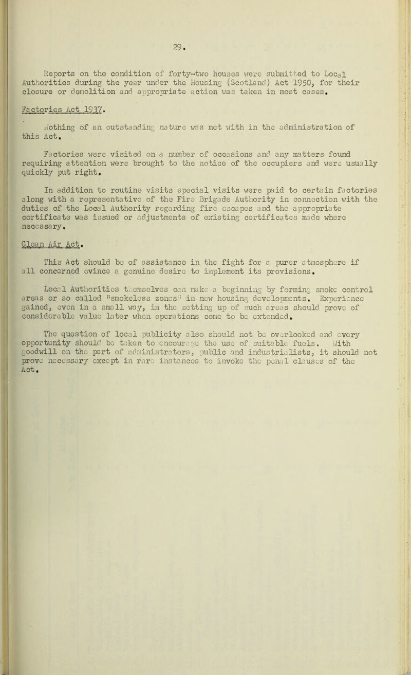 29 Reports on the condition of forty-two houses were submitted to Local Authorities during the year under the Housing (Scotland) Act 1950, for their closure or demolition and appropriate action was taken in most cases. Factories Act 1937. nothing of an outstanding nature was met with in the administration of this Act, Factories were visited on a number of occasions and any matters found requiring attention were brought to the notice of the occupiers and were usually quickly put right. In addition to routine visits special visits were paid to certain factories along with a representative of the Fire Brigade Authority in connection with the duties of the Local Authority regarding fire escapes and the appropriate certificate was issued or adjustments of existing certificates made where necessary. Clean Air Act. This Act should be of assistance in the fight for a purer atmosphere if all concerned evince a genuine desire to implement its provisions. Local Authorities themselves can make a beginning by forming smoke control areas or so called smokeless zones in new housing developments. Experience gained, even in a small way, in the sotting up of such areas should prove of considerable value later when operations come to be extended. The question of local publicity also should not be overlooked and every opportunity should bo taken to encourage the- use of suitable fuels. With goodwill on the part of administrators, public and industrialists, it should not prove necessary except in rare instances to invoke the penal clauses of the Act.