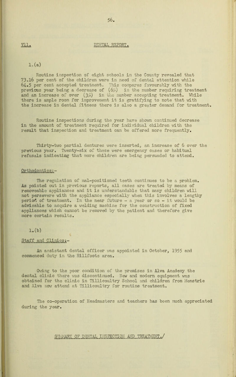 lo (a) Routine inspection of eight schools in the County revealed that 73.16 per cent of the children iirere in need of dental attention while 64.5 per cent accepted treatment. This compares favourably with the previous year being a decrease of (64) in the number requiring treatment and an increase of over (3/o) in the number accepting treatment. While there is ample room for improvement it is gratifying to note that with the increase in dental fitness there is also a greater demand for treatment. Routine inspections during the year have shown continued decrease in the amount of treatment required for individual children with the result that inspection and treatment can be offered more frequently. Thirty-tx^o partial dentures were inserted, an increase of 6 over the previous year. Twenty-six of these were emergency cases or habitual refusals indicating that more children are being persuaded to attend. Orthodontics;- The regulation of mal-positioned teeth continues to be a problem. As pointed out in previous reports, all cases are treated by means of removeable appliances and it is understandable that many children will not persevere with the appliance especially when this involves a lengthy period of treatment. In the near future - a year or so - it would be advisable to acquire a welding machine for the construction of fixed appliances which cannot be removed by the patient and therefore give more certain results. l.(b) Staff and Clinics An assistant dental officer was appointed in October, 1955 and commenced duty in the Hillfoots area. Owing to the poor condition of the premises in Alva Academy the dental clinic there was discontinued. New and modern equipment was obtained for the clinic in Tillicoultry School and children from Menstrie and Alva now attend at Tillicoultry for routine treatment. The co-operation of Headmasters and teachers has been much appreciated during the year. SIM'IARY OF DENTAL I NS RECTI ON AND TREATMENT./