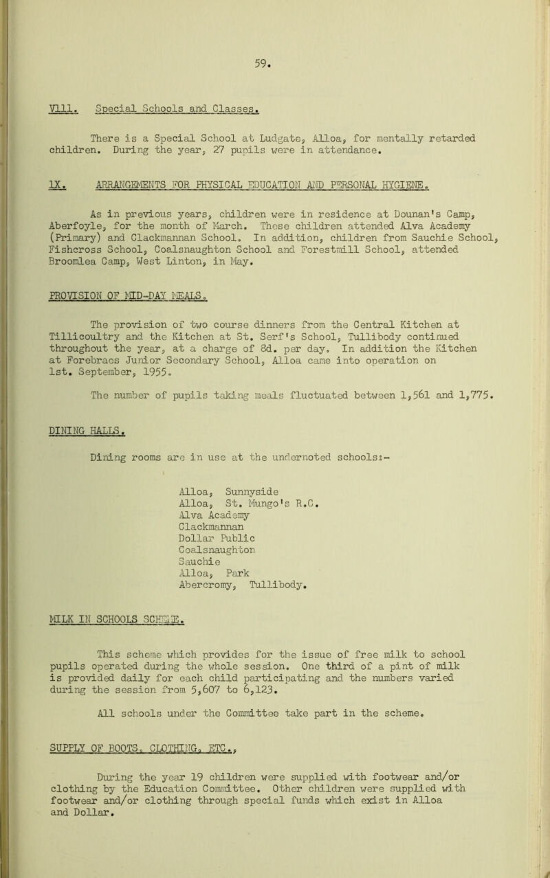 59 Vlll. Special Schools and Glasses* There is a Special School at Ludgate, Alloa, for mentally retarded children. During the year, 27 pupils were in attendance. IX. ARRANGEMENTS FOR PHYSICAL EDUCATION AND PERSONAL HYGIENE. As in previous years, children were in residence at Dounan's Camp, Aberfoyle, for the month of March. These children attended Alva Academy (Primary) and Clackmannan School. In addition, children from Sauchie School, Fishcross School, Coalsnaughton School and Forestrnill School, attended Broomlea Camp, West Linton, in May. PROVISION OF MID-DAY MEALS. The provision of two course dinners from the Central Kitchen at Tillicoultry and the Kitchen at St. Serf's School, Tullibody continued throughout the year, at a charge of 8d. per day. In addition the Kitchen at Forebraes Junior Secondary School, Alloa came into operation on 1st. September, 1955c The number of pupils taking meals fluctuated between 1,561 and 1,775. DINING HALLS. Dining rooms are in use at the undernoted schools; Alloa, Sunnyside Alloa, St. Mungo's R.C. Alva Academy Clackmannan Dollar Public Coalsnaughton Sauchie Alloa, Park Abercromy, Tullibody. MILK IN SCHOOLS SCHEIE. This scheme which provides for the issue of free milk to school pupils operated during the whole session. One third of a pint of milk is provided daily for each child participating and the numbers varied during the session from 5j607 to 6,123. All schools under the Committee take part in the scheme. SUPPLY OF BOOTS, CLOTHING. ETC.. During the year 19 children were supplied with footwear and/or clothing by the Education Committee. Other children were supplied with footwear and/or clothing through special funds which exist in Alloa and Dollar.