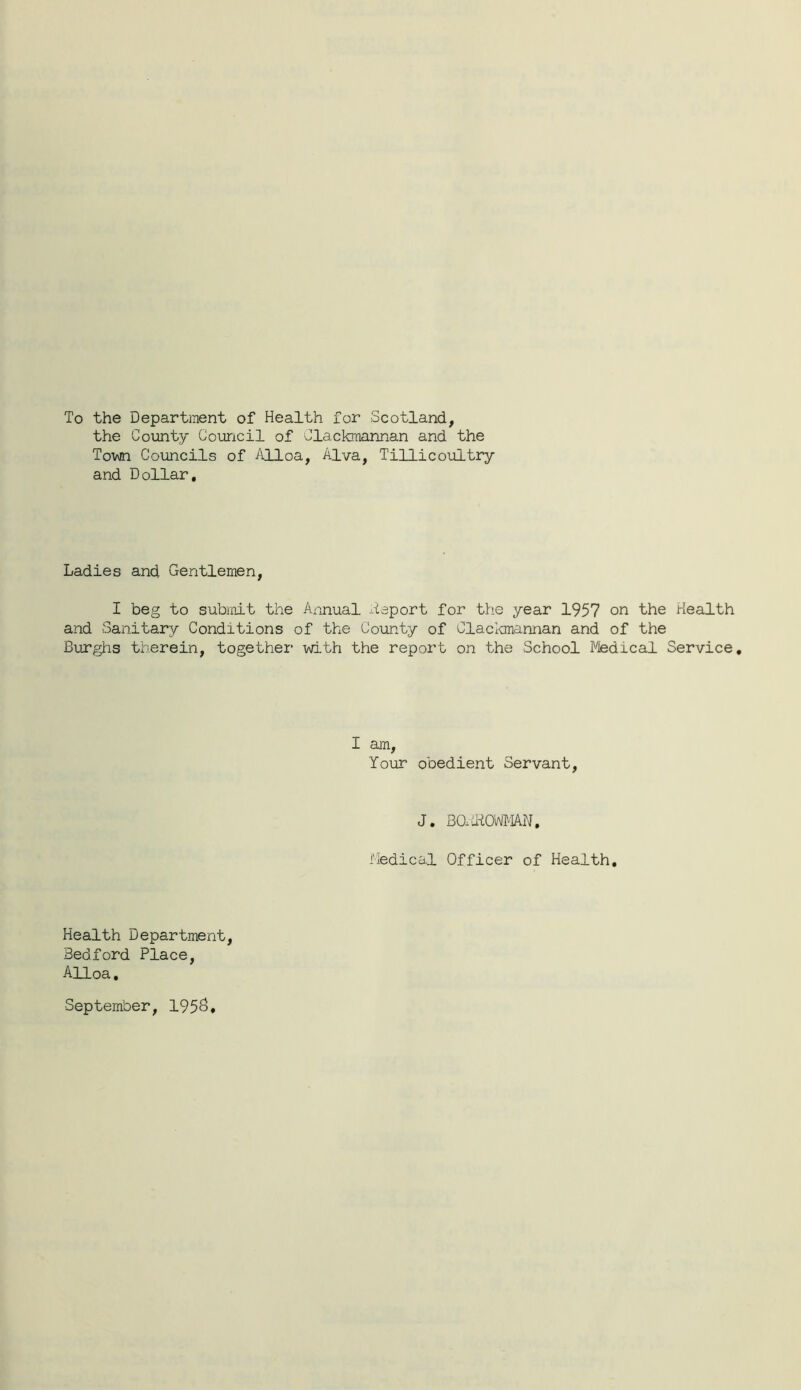 To the Department of Health for Scotland, the County C'ouricil of Clackmannan and the Town Councils of Alloa, Alva, Tillicoultry and Dollar, Ladies and Gentlemen, I beg to submit the Axinual ^ileport for the year 1957 on the Health and Sanitary Conditions of the County of Claclcmannan and of the Burghs therein, together with the report on the School Medical Service, I am. Your obedient Servant, J. BOxdiOWMN, Medical Officer of Health, Health Department, Bedford Place, Alloa, September, 195^