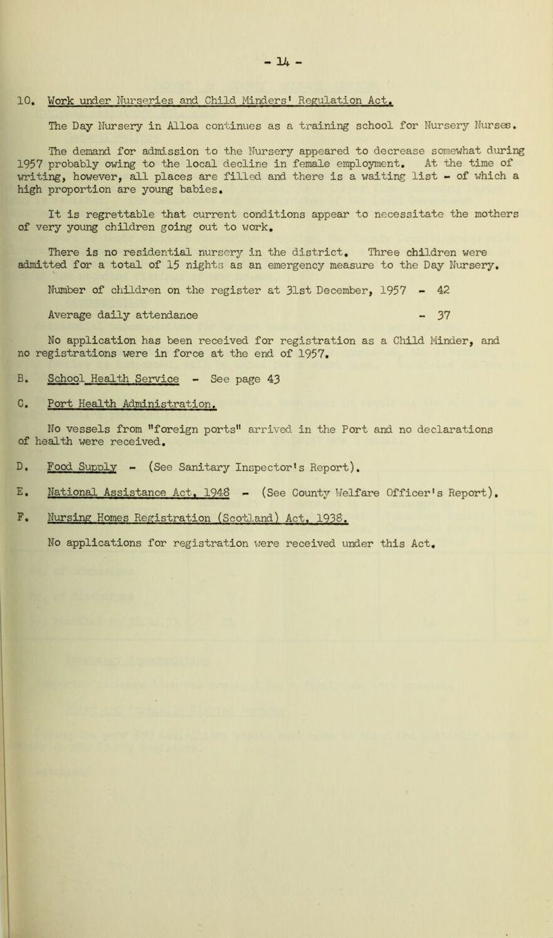 10, Work under Nurseries and Child Minders* Regulation Act, The Day Nursery in Alloa continues as a training school for Nursery Nurses. The demand for adid-ssion to the Nursery appeared to decrease somewhat during 1957 probably owing to the local decline in female employment. At the time of writing, however, all places are filled and there is a waiting list - of which a high proportion are young babies. It is regrettable that current conditions appear to necessitate the mothers of very young children going out to work. There is no residential nursery in the district. Three children were admitted for a total of 15 nights as an emergency measure to the Day Niarsery, Number of children on the register at 31st December, 1957 - 42 Average daily attendance - 37 No application has been received for registration as a Child Minder, and no registrations were in force at the end of 1957. B, School Health Service - See page 43 C, Port Health Administration. No vessels from “foreign ports” arrived in the Port and no declarations of health were received, D, Food SutjdIv - (See Sanitary Inspector's Report), E, National Assistance Act, 1948 - (See County Welfare Officer's Report), F, Nursing Homes Registration (Scotland) Act. 1938. No applications for registration were received under this Act
